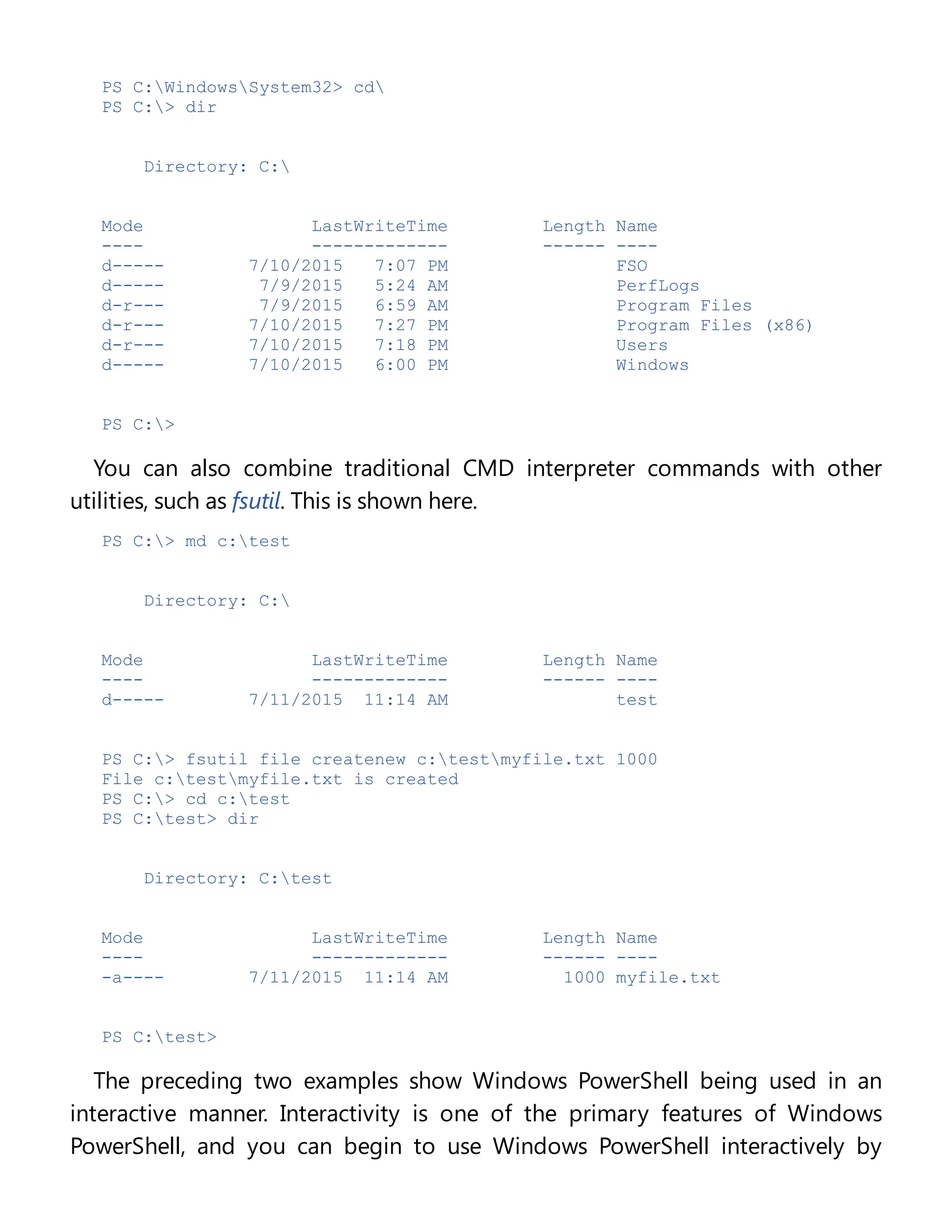 PS C:WindowsSystem32> cd
PS C:> dir
Directory: C:
Mode LastWriteTime Length Name
---- ------------- ------ ----
d----- 7/10/2015 7:07 PM FSO
d----- 7/9/2015 5:24 AM PerfLogs
d-r--- 7/9/2015 6:59 AM Program Files
d-r--- 7/10/2015 7:27 PM Program Files (x86)
d-r--- 7/10/2015 7:18 PM Users
d----- 7/10/2015 6:00 PM Windows
PS C:>
You can also combine traditional CMD interpreter commands with other
utilities, such as fsutil. This is shown here.
PS C:> md c:test
Directory: C:
Mode LastWriteTime Length Name
---- ------------- ------ ----
d----- 7/11/2015 11:14 AM test
PS C:> fsutil file createnew c:testmyfile.txt 1000
File c:testmyfile.txt is created
PS C:> cd c:test
PS C:test> dir
Directory: C:test
Mode LastWriteTime Length Name
---- ------------- ------ ----
-a---- 7/11/2015 11:14 AM 1000 myfile.txt
PS C:test>
The preceding two examples show Windows PowerShell being used in an
interactive manner. Interactivity is one of the primary features of Windows
PowerShell, and you can begin to use Windows PowerShell interactively by
 