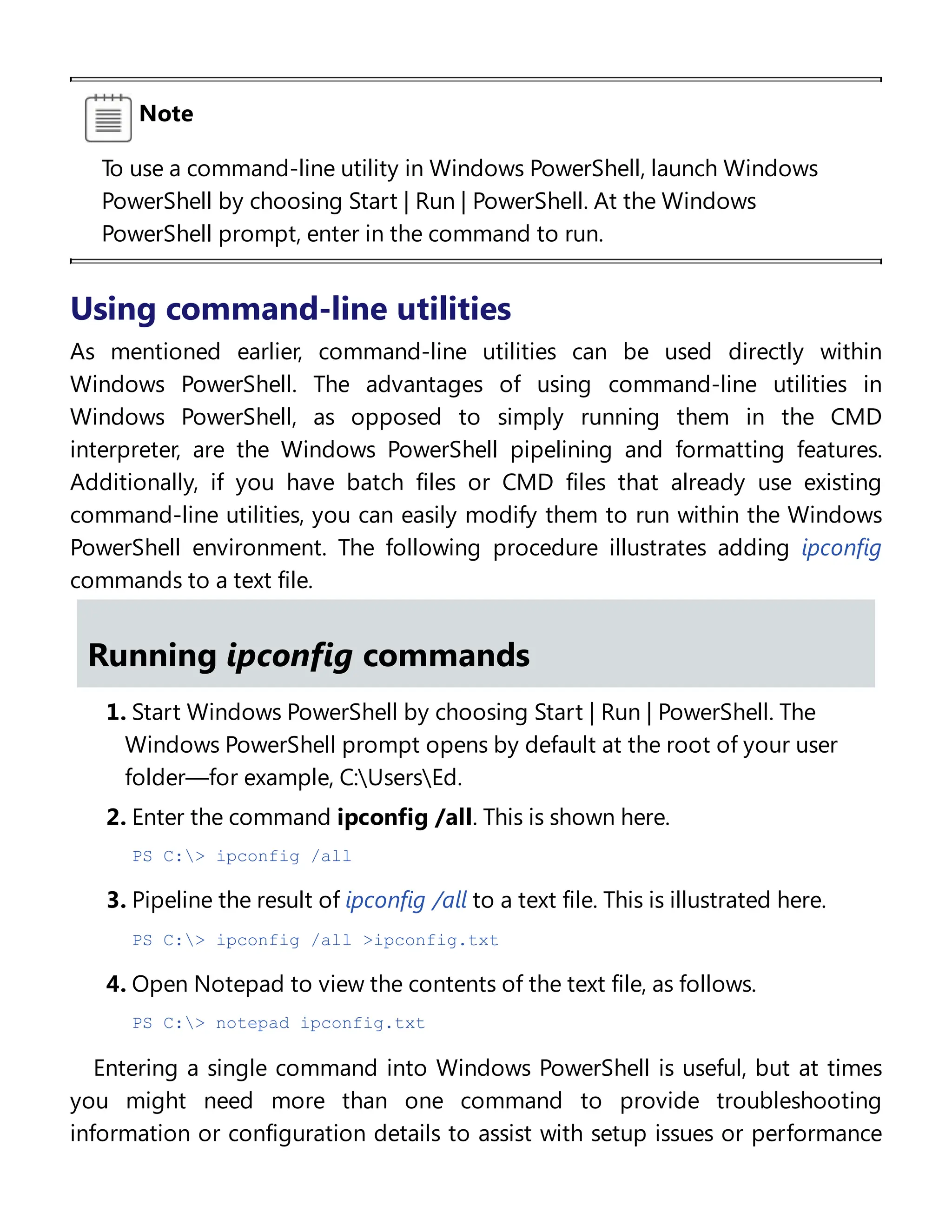 Note
To use a command-line utility in Windows PowerShell, launch Windows
PowerShell by choosing Start | Run | PowerShell. At the Windows
PowerShell prompt, enter in the command to run.
Using command-line utilities
As mentioned earlier, command-line utilities can be used directly within
Windows PowerShell. The advantages of using command-line utilities in
Windows PowerShell, as opposed to simply running them in the CMD
interpreter, are the Windows PowerShell pipelining and formatting features.
Additionally, if you have batch files or CMD files that already use existing
command-line utilities, you can easily modify them to run within the Windows
PowerShell environment. The following procedure illustrates adding ipconfig
commands to a text file.
Running ipconfig commands
1. Start Windows PowerShell by choosing Start | Run | PowerShell. The
Windows PowerShell prompt opens by default at the root of your user
folder—for example, C:UsersEd.
2. Enter the command ipconfig /all. This is shown here.
PS C:> ipconfig /all
3. Pipeline the result of ipconfig /all to a text file. This is illustrated here.
PS C:> ipconfig /all >ipconfig.txt
4. Open Notepad to view the contents of the text file, as follows.
PS C:> notepad ipconfig.txt
Entering a single command into Windows PowerShell is useful, but at times
you might need more than one command to provide troubleshooting
information or configuration details to assist with setup issues or performance
 