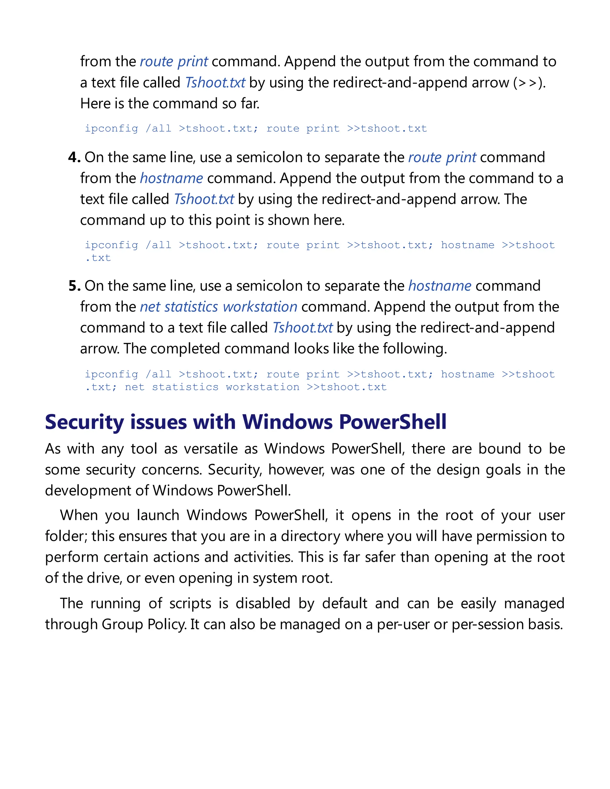 from the route print command. Append the output from the command to
a text file called Tshoot.txt by using the redirect-and-append arrow (>>).
Here is the command so far.
ipconfig /all >tshoot.txt; route print >>tshoot.txt
4. On the same line, use a semicolon to separate the route print command
from the hostname command. Append the output from the command to a
text file called Tshoot.txt by using the redirect-and-append arrow. The
command up to this point is shown here.
ipconfig /all >tshoot.txt; route print >>tshoot.txt; hostname >>tshoot
.txt
5. On the same line, use a semicolon to separate the hostname command
from the net statistics workstation command. Append the output from the
command to a text file called Tshoot.txt by using the redirect-and-append
arrow. The completed command looks like the following.
ipconfig /all >tshoot.txt; route print >>tshoot.txt; hostname >>tshoot
.txt; net statistics workstation >>tshoot.txt
Security issues with Windows PowerShell
As with any tool as versatile as Windows PowerShell, there are bound to be
some security concerns. Security, however, was one of the design goals in the
development of Windows PowerShell.
When you launch Windows PowerShell, it opens in the root of your user
folder; this ensures that you are in a directory where you will have permission to
perform certain actions and activities. This is far safer than opening at the root
of the drive, or even opening in system root.
The running of scripts is disabled by default and can be easily managed
through Group Policy. It can also be managed on a per-user or per-session basis.
Controlling execution of Windows PowerShell
 