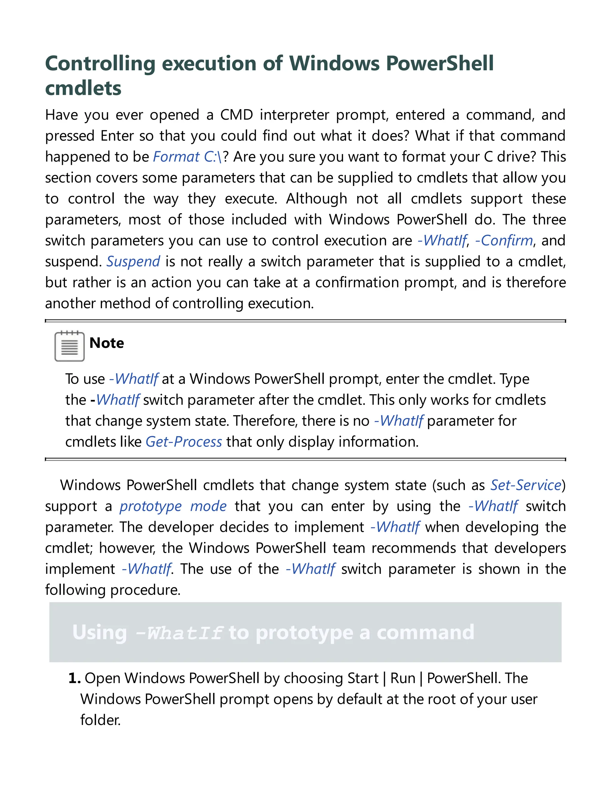 Controlling execution of Windows PowerShell
cmdlets
Have you ever opened a CMD interpreter prompt, entered a command, and
pressed Enter so that you could find out what it does? What if that command
happened to be Format C:? Are you sure you want to format your C drive? This
section covers some parameters that can be supplied to cmdlets that allow you
to control the way they execute. Although not all cmdlets support these
parameters, most of those included with Windows PowerShell do. The three
switch parameters you can use to control execution are -WhatIf, -Confirm, and
suspend. Suspend is not really a switch parameter that is supplied to a cmdlet,
but rather is an action you can take at a confirmation prompt, and is therefore
another method of controlling execution.
Note
To use -WhatIf at a Windows PowerShell prompt, enter the cmdlet. Type
the -WhatIf switch parameter after the cmdlet. This only works for cmdlets
that change system state. Therefore, there is no -WhatIf parameter for
cmdlets like Get-Process that only display information.
Windows PowerShell cmdlets that change system state (such as Set-Service)
support a prototype mode that you can enter by using the -WhatIf switch
parameter. The developer decides to implement -WhatIf when developing the
cmdlet; however, the Windows PowerShell team recommends that developers
implement -WhatIf. The use of the -WhatIf switch parameter is shown in the
following procedure.
Using -WhatIf to prototype a command
1. Open Windows PowerShell by choosing Start | Run | PowerShell. The
Windows PowerShell prompt opens by default at the root of your user
folder.
 
