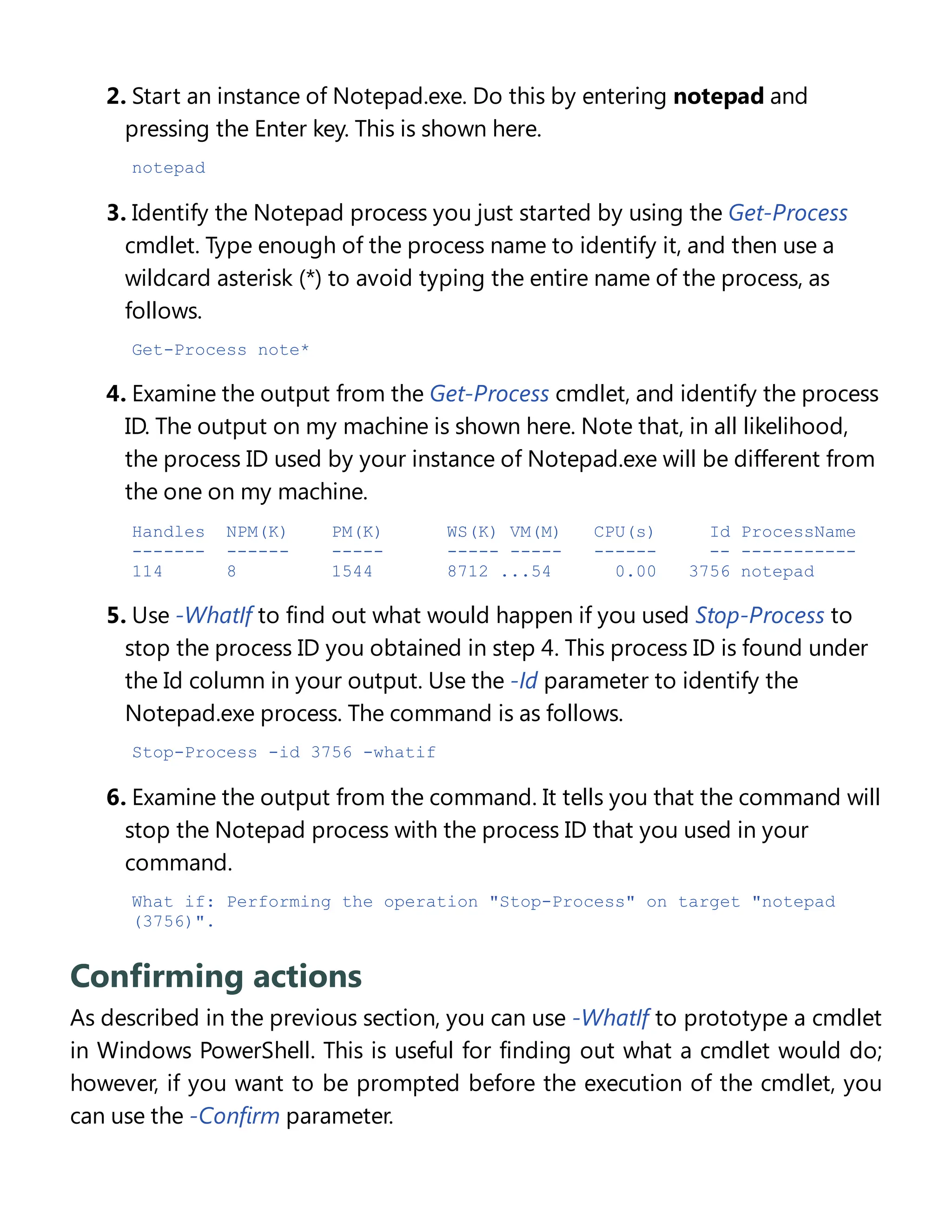 2. Start an instance of Notepad.exe. Do this by entering notepad and
pressing the Enter key. This is shown here.
notepad
3. Identify the Notepad process you just started by using the Get-Process
cmdlet. Type enough of the process name to identify it, and then use a
wildcard asterisk (*) to avoid typing the entire name of the process, as
follows.
Get-Process note*
4. Examine the output from the Get-Process cmdlet, and identify the process
ID. The output on my machine is shown here. Note that, in all likelihood,
the process ID used by your instance of Notepad.exe will be different from
the one on my machine.
Handles NPM(K) PM(K) WS(K) VM(M) CPU(s) Id ProcessName
------- ------ ----- ----- ----- ------ -- -----------
114 8 1544 8712 ...54 0.00 3756 notepad
5. Use -WhatIf to find out what would happen if you used Stop-Process to
stop the process ID you obtained in step 4. This process ID is found under
the Id column in your output. Use the -Id parameter to identify the
Notepad.exe process. The command is as follows.
Stop-Process -id 3756 -whatif
6. Examine the output from the command. It tells you that the command will
stop the Notepad process with the process ID that you used in your
command.
What if: Performing the operation "Stop-Process" on target "notepad
(3756)".
Confirming actions
As described in the previous section, you can use -WhatIf to prototype a cmdlet
in Windows PowerShell. This is useful for finding out what a cmdlet would do;
however, if you want to be prompted before the execution of the cmdlet, you
can use the -Confirm parameter.
 