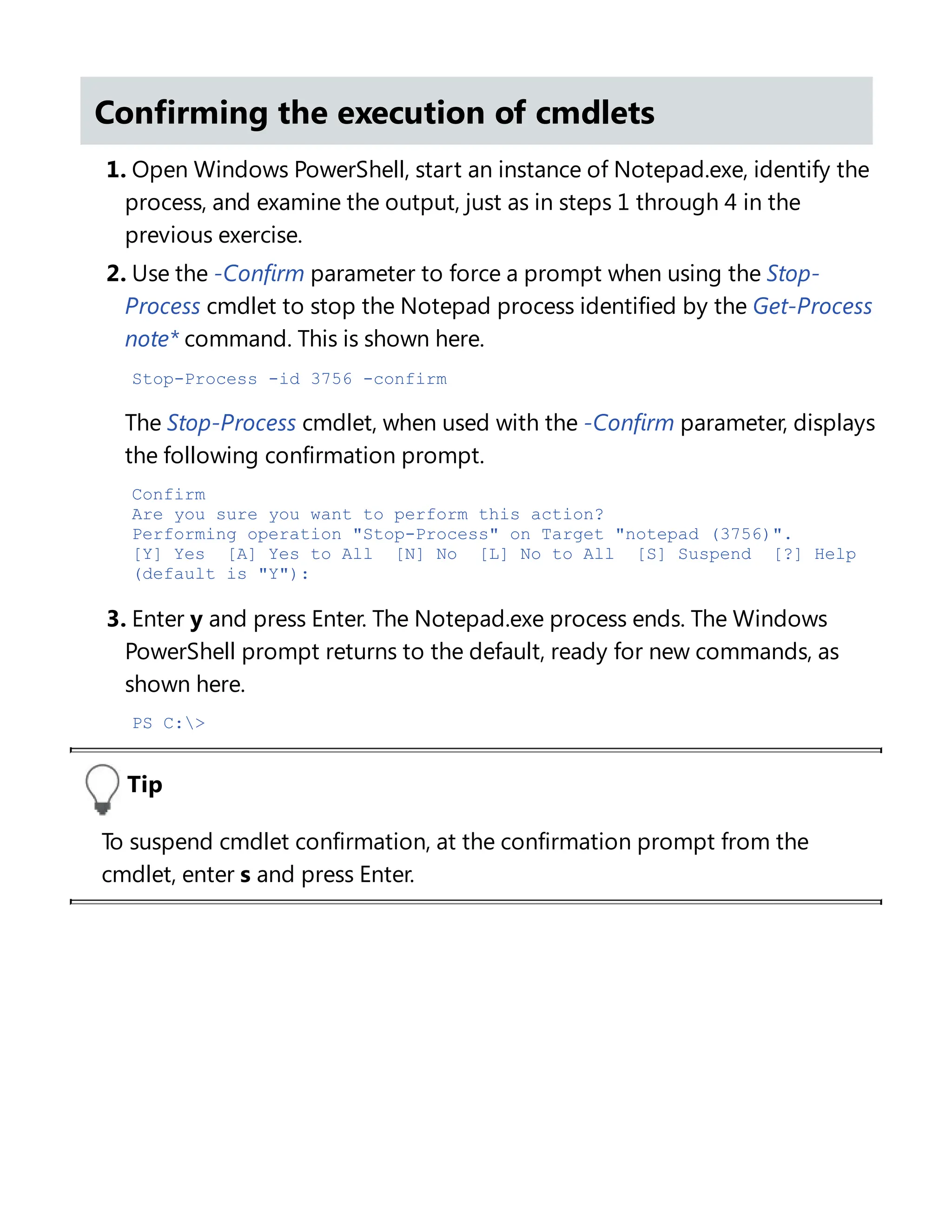 Confirming the execution of cmdlets
1. Open Windows PowerShell, start an instance of Notepad.exe, identify the
process, and examine the output, just as in steps 1 through 4 in the
previous exercise.
2. Use the -Confirm parameter to force a prompt when using the Stop-
Process cmdlet to stop the Notepad process identified by the Get-Process
note* command. This is shown here.
Stop-Process -id 3756 -confirm
The Stop-Process cmdlet, when used with the -Confirm parameter, displays
the following confirmation prompt.
Confirm
Are you sure you want to perform this action?
Performing operation "Stop-Process" on Target "notepad (3756)".
[Y] Yes [A] Yes to All [N] No [L] No to All [S] Suspend [?] Help
(default is "Y"):
3. Enter y and press Enter. The Notepad.exe process ends. The Windows
PowerShell prompt returns to the default, ready for new commands, as
shown here.
PS C:>
Tip
To suspend cmdlet confirmation, at the confirmation prompt from the
cmdlet, enter s and press Enter.
Suspending confirmation of cmdlets
 