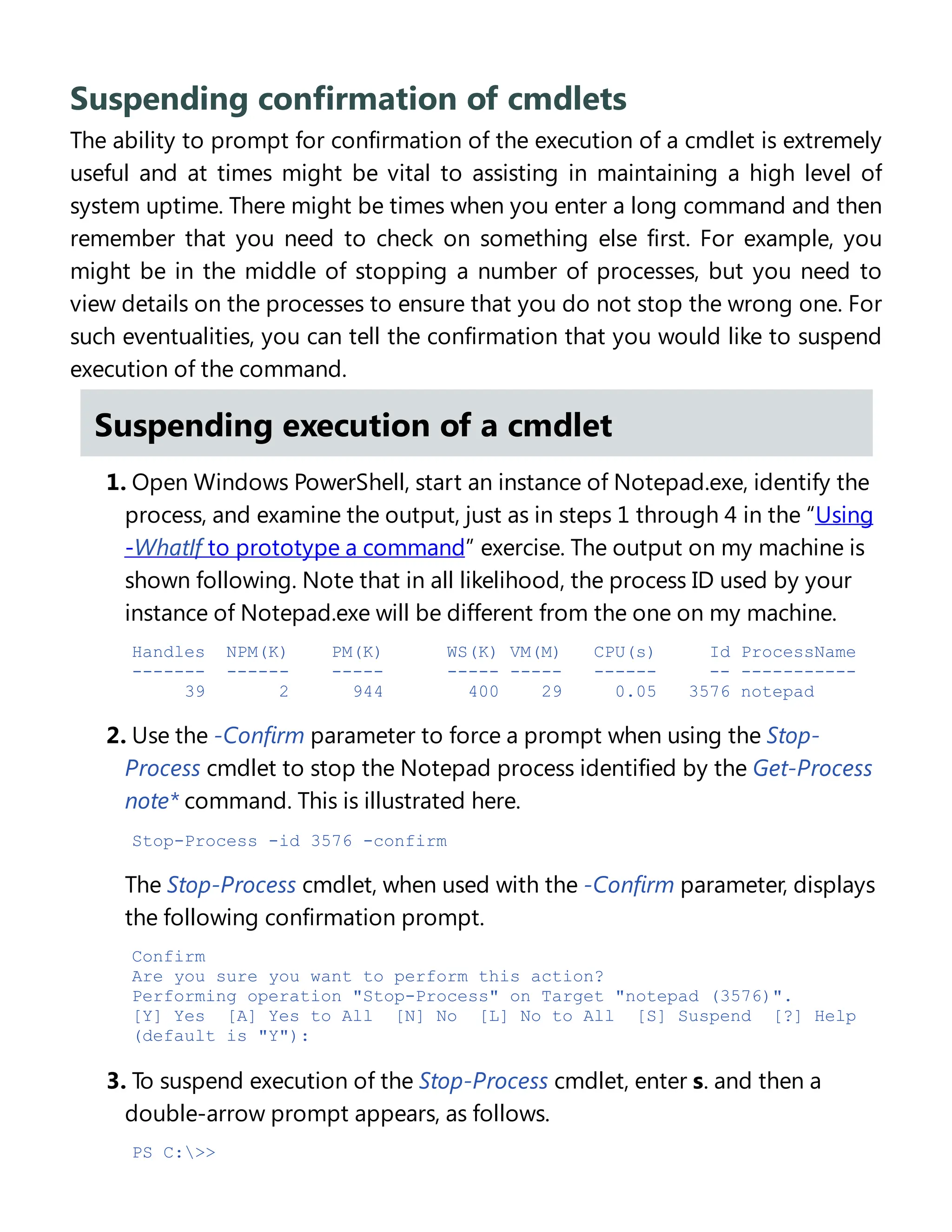 Suspending confirmation of cmdlets
The ability to prompt for confirmation of the execution of a cmdlet is extremely
useful and at times might be vital to assisting in maintaining a high level of
system uptime. There might be times when you enter a long command and then
remember that you need to check on something else first. For example, you
might be in the middle of stopping a number of processes, but you need to
view details on the processes to ensure that you do not stop the wrong one. For
such eventualities, you can tell the confirmation that you would like to suspend
execution of the command.
Suspending execution of a cmdlet
1. Open Windows PowerShell, start an instance of Notepad.exe, identify the
process, and examine the output, just as in steps 1 through 4 in the “Using
-WhatIf to prototype a command” exercise. The output on my machine is
shown following. Note that in all likelihood, the process ID used by your
instance of Notepad.exe will be different from the one on my machine.
Handles NPM(K) PM(K) WS(K) VM(M) CPU(s) Id ProcessName
------- ------ ----- ----- ----- ------ -- -----------
39 2 944 400 29 0.05 3576 notepad
2. Use the -Confirm parameter to force a prompt when using the Stop-
Process cmdlet to stop the Notepad process identified by the Get-Process
note* command. This is illustrated here.
Stop-Process -id 3576 -confirm
The Stop-Process cmdlet, when used with the -Confirm parameter, displays
the following confirmation prompt.
Confirm
Are you sure you want to perform this action?
Performing operation "Stop-Process" on Target "notepad (3576)".
[Y] Yes [A] Yes to All [N] No [L] No to All [S] Suspend [?] Help
(default is "Y"):
3. To suspend execution of the Stop-Process cmdlet, enter s. and then a
double-arrow prompt appears, as follows.
PS C:>>
 