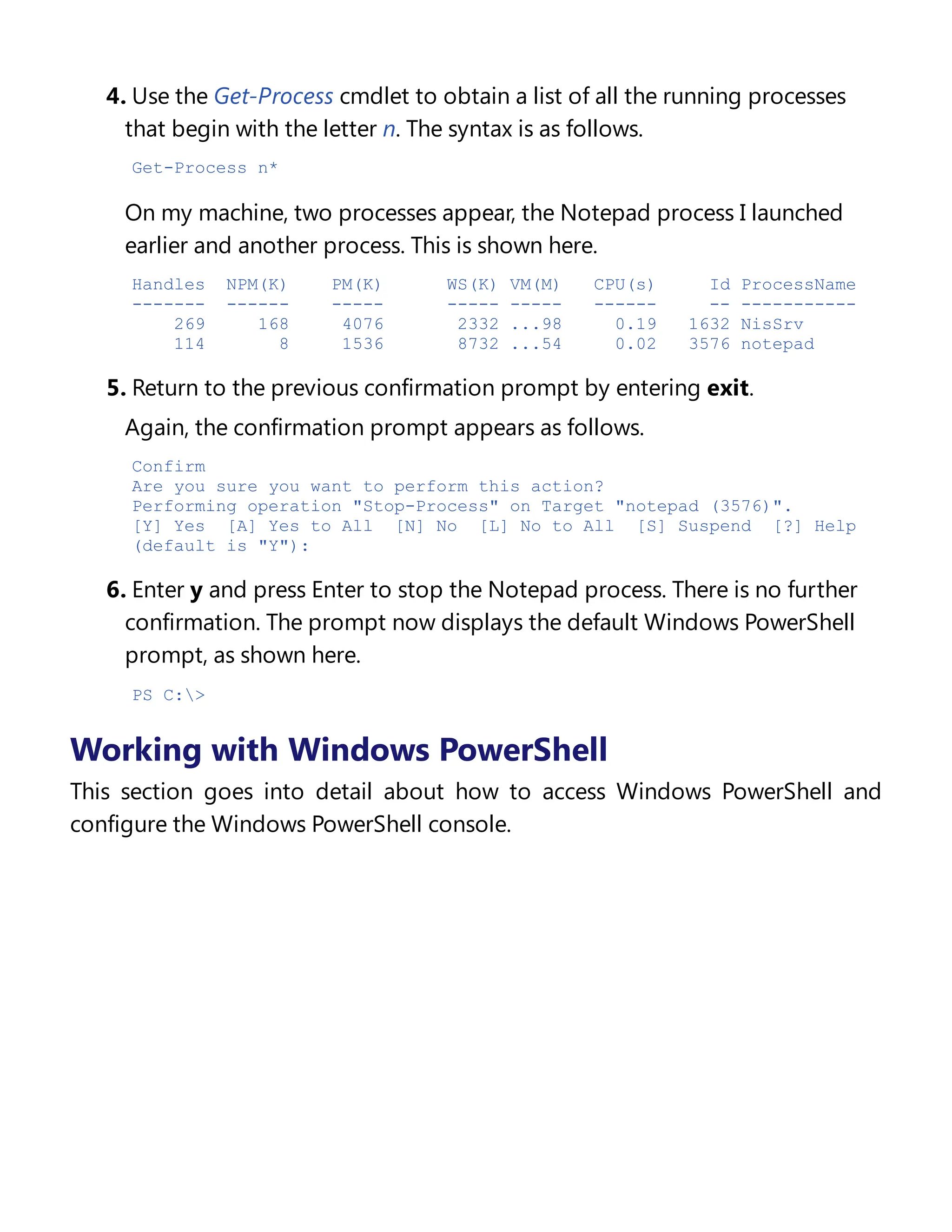 4. Use the Get-Process cmdlet to obtain a list of all the running processes
that begin with the letter n. The syntax is as follows.
Get-Process n*
On my machine, two processes appear, the Notepad process I launched
earlier and another process. This is shown here.
Handles NPM(K) PM(K) WS(K) VM(M) CPU(s) Id ProcessName
------- ------ ----- ----- ----- ------ -- -----------
269 168 4076 2332 ...98 0.19 1632 NisSrv
114 8 1536 8732 ...54 0.02 3576 notepad
5. Return to the previous confirmation prompt by entering exit.
Again, the confirmation prompt appears as follows.
Confirm
Are you sure you want to perform this action?
Performing operation "Stop-Process" on Target "notepad (3576)".
[Y] Yes [A] Yes to All [N] No [L] No to All [S] Suspend [?] Help
(default is "Y"):
6. Enter y and press Enter to stop the Notepad process. There is no further
confirmation. The prompt now displays the default Windows PowerShell
prompt, as shown here.
PS C:>
Working with Windows PowerShell
This section goes into detail about how to access Windows PowerShell and
configure the Windows PowerShell console.
Accessing Windows PowerShell
 