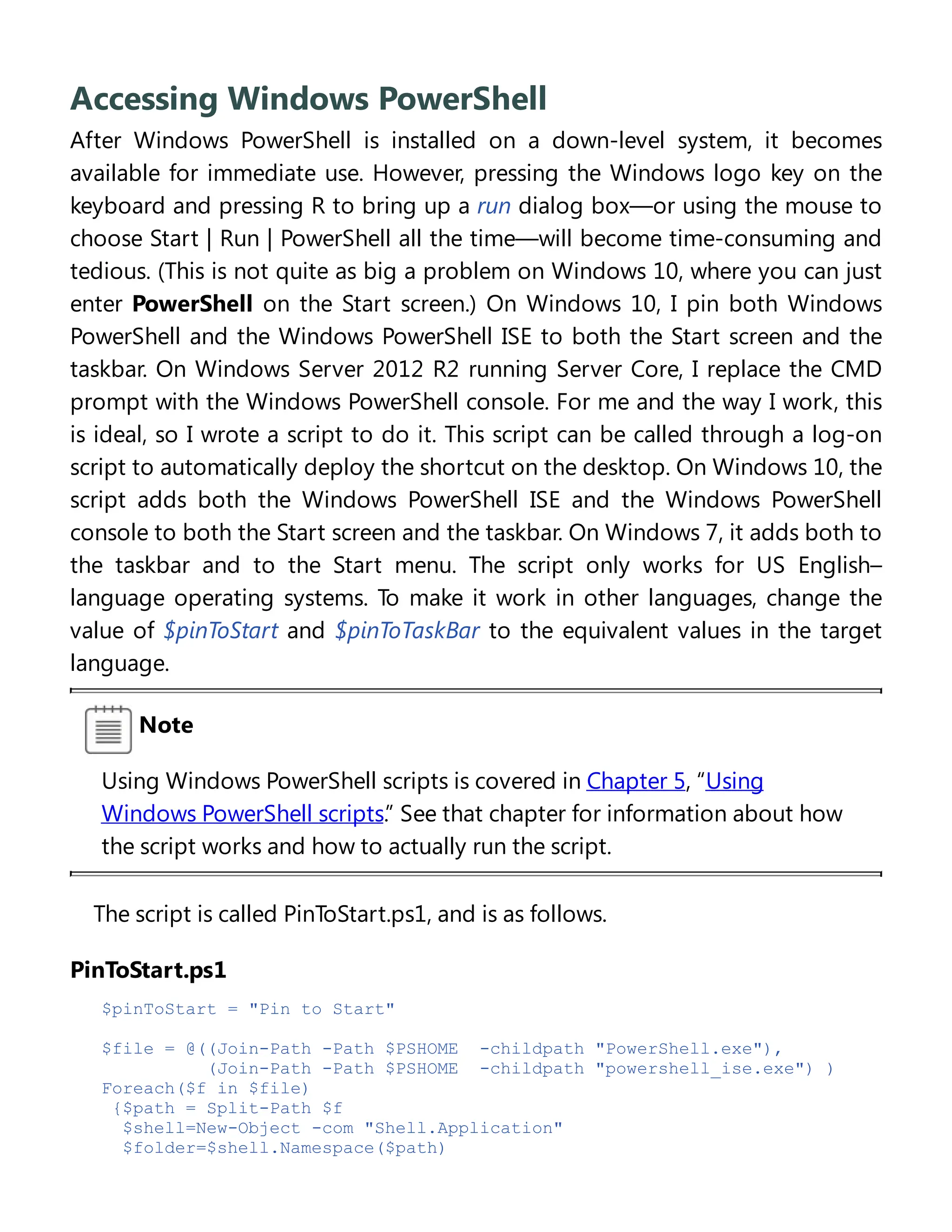 Accessing Windows PowerShell
After Windows PowerShell is installed on a down-level system, it becomes
available for immediate use. However, pressing the Windows logo key on the
keyboard and pressing R to bring up a run dialog box—or using the mouse to
choose Start | Run | PowerShell all the time—will become time-consuming and
tedious. (This is not quite as big a problem on Windows 10, where you can just
enter PowerShell on the Start screen.) On Windows 10, I pin both Windows
PowerShell and the Windows PowerShell ISE to both the Start screen and the
taskbar. On Windows Server 2012 R2 running Server Core, I replace the CMD
prompt with the Windows PowerShell console. For me and the way I work, this
is ideal, so I wrote a script to do it. This script can be called through a log-on
script to automatically deploy the shortcut on the desktop. On Windows 10, the
script adds both the Windows PowerShell ISE and the Windows PowerShell
console to both the Start screen and the taskbar. On Windows 7, it adds both to
the taskbar and to the Start menu. The script only works for US English–
language operating systems. To make it work in other languages, change the
value of $pinToStart and $pinToTaskBar to the equivalent values in the target
language.
Note
Using Windows PowerShell scripts is covered in Chapter 5, “Using
Windows PowerShell scripts.” See that chapter for information about how
the script works and how to actually run the script.
The script is called PinToStart.ps1, and is as follows.
PinToStart.ps1
$pinToStart = "Pin to Start"
$file = @((Join-Path -Path $PSHOME -childpath "PowerShell.exe"),
(Join-Path -Path $PSHOME -childpath "powershell_ise.exe") )
Foreach($f in $file)
{$path = Split-Path $f
$shell=New-Object -com "Shell.Application"
$folder=$shell.Namespace($path)
 