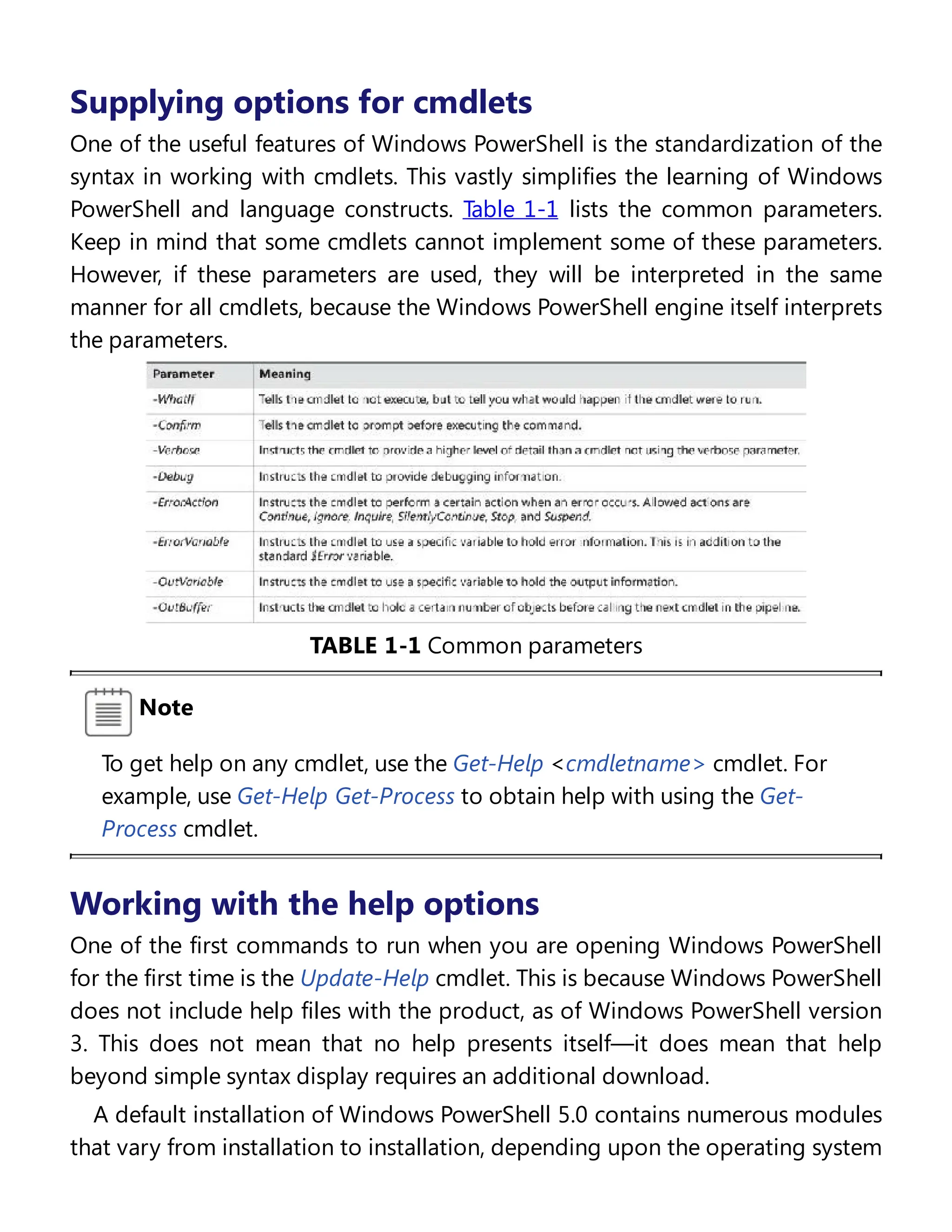 Supplying options for cmdlets
One of the useful features of Windows PowerShell is the standardization of the
syntax in working with cmdlets. This vastly simplifies the learning of Windows
PowerShell and language constructs. Table 1-1 lists the common parameters.
Keep in mind that some cmdlets cannot implement some of these parameters.
However, if these parameters are used, they will be interpreted in the same
manner for all cmdlets, because the Windows PowerShell engine itself interprets
the parameters.
TABLE 1-1 Common parameters
Note
To get help on any cmdlet, use the Get-Help <cmdletname> cmdlet. For
example, use Get-Help Get-Process to obtain help with using the Get-
Process cmdlet.
Working with the help options
One of the first commands to run when you are opening Windows PowerShell
for the first time is the Update-Help cmdlet. This is because Windows PowerShell
does not include help files with the product, as of Windows PowerShell version
3. This does not mean that no help presents itself—it does mean that help
beyond simple syntax display requires an additional download.
A default installation of Windows PowerShell 5.0 contains numerous modules
that vary from installation to installation, depending upon the operating system
 
