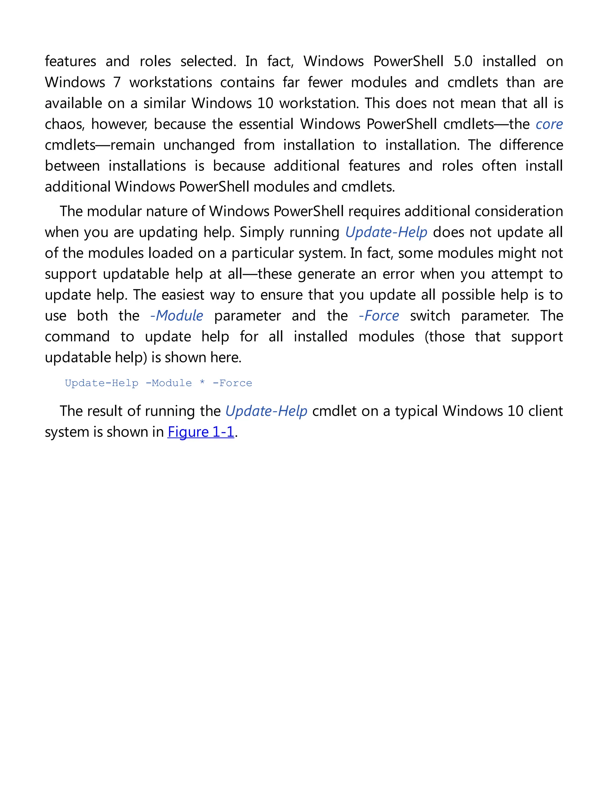 features and roles selected. In fact, Windows PowerShell 5.0 installed on
Windows 7 workstations contains far fewer modules and cmdlets than are
available on a similar Windows 10 workstation. This does not mean that all is
chaos, however, because the essential Windows PowerShell cmdlets—the core
cmdlets—remain unchanged from installation to installation. The difference
between installations is because additional features and roles often install
additional Windows PowerShell modules and cmdlets.
The modular nature of Windows PowerShell requires additional consideration
when you are updating help. Simply running Update-Help does not update all
of the modules loaded on a particular system. In fact, some modules might not
support updatable help at all—these generate an error when you attempt to
update help. The easiest way to ensure that you update all possible help is to
use both the -Module parameter and the -Force switch parameter. The
command to update help for all installed modules (those that support
updatable help) is shown here.
Update-Help -Module * -Force
The result of running the Update-Help cmdlet on a typical Windows 10 client
system is shown in Figure 1-1.
 