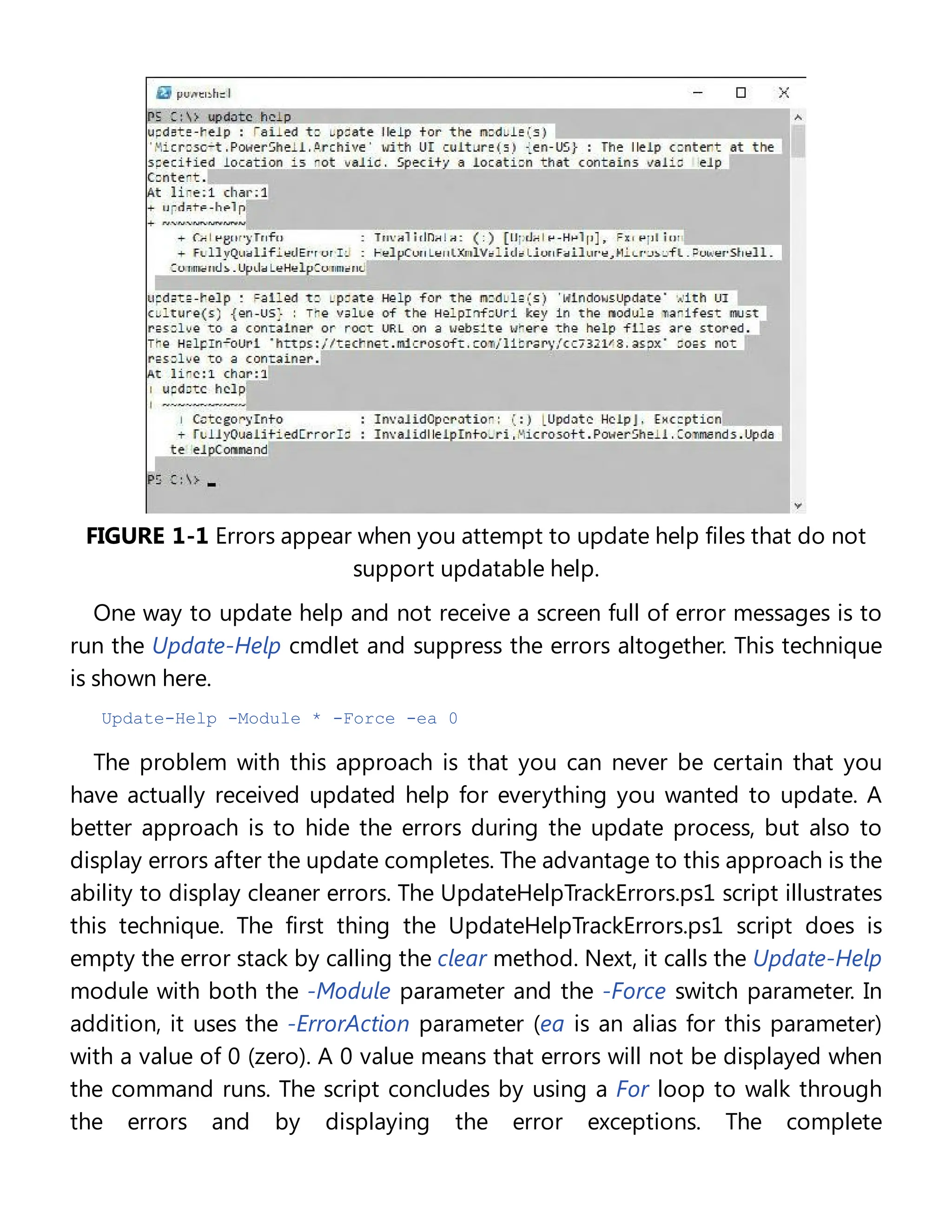 FIGURE 1-1 Errors appear when you attempt to update help files that do not
support updatable help.
One way to update help and not receive a screen full of error messages is to
run the Update-Help cmdlet and suppress the errors altogether. This technique
is shown here.
Update-Help -Module * -Force -ea 0
The problem with this approach is that you can never be certain that you
have actually received updated help for everything you wanted to update. A
better approach is to hide the errors during the update process, but also to
display errors after the update completes. The advantage to this approach is the
ability to display cleaner errors. The UpdateHelpTrackErrors.ps1 script illustrates
this technique. The first thing the UpdateHelpTrackErrors.ps1 script does is
empty the error stack by calling the clear method. Next, it calls the Update-Help
module with both the -Module parameter and the -Force switch parameter. In
addition, it uses the -ErrorAction parameter (ea is an alias for this parameter)
with a value of 0 (zero). A 0 value means that errors will not be displayed when
the command runs. The script concludes by using a For loop to walk through
the errors and by displaying the error exceptions. The complete
 
