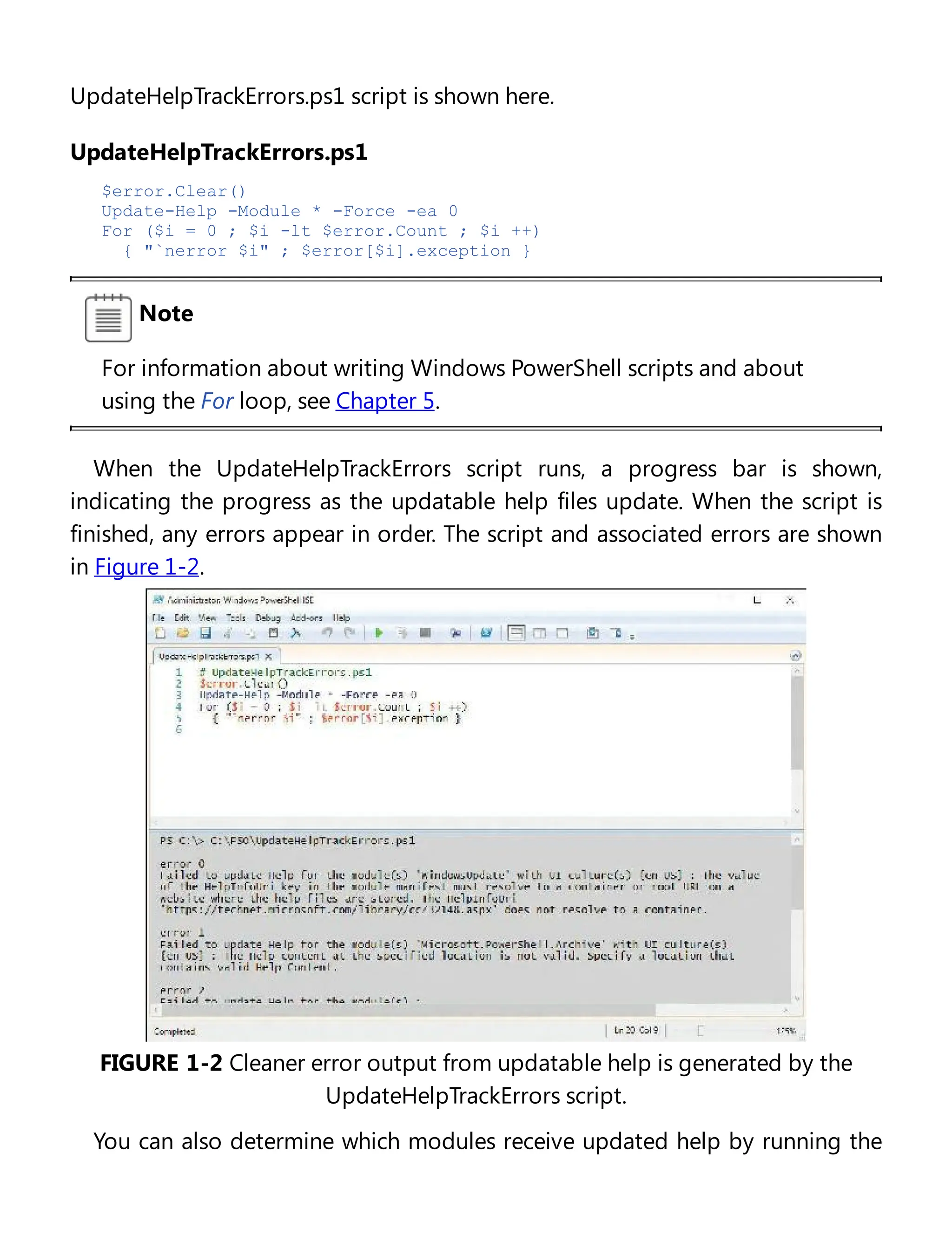 UpdateHelpTrackErrors.ps1 script is shown here.
UpdateHelpTrackErrors.ps1
$error.Clear()
Update-Help -Module * -Force -ea 0
For ($i = 0 ; $i -lt $error.Count ; $i ++)
{ "`nerror $i" ; $error[$i].exception }
Note
For information about writing Windows PowerShell scripts and about
using the For loop, see Chapter 5.
When the UpdateHelpTrackErrors script runs, a progress bar is shown,
indicating the progress as the updatable help files update. When the script is
finished, any errors appear in order. The script and associated errors are shown
in Figure 1-2.
FIGURE 1-2 Cleaner error output from updatable help is generated by the
UpdateHelpTrackErrors script.
You can also determine which modules receive updated help by running the
 