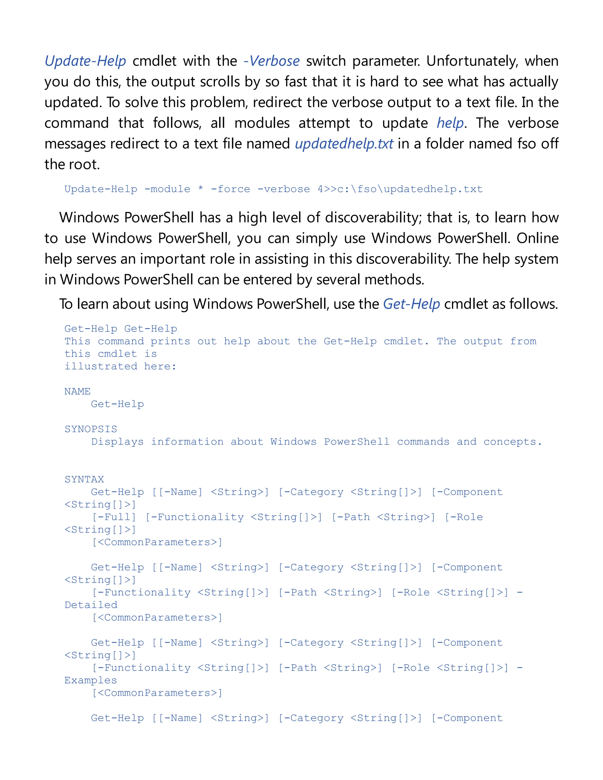 Update-Help cmdlet with the -Verbose switch parameter. Unfortunately, when
you do this, the output scrolls by so fast that it is hard to see what has actually
updated. To solve this problem, redirect the verbose output to a text file. In the
command that follows, all modules attempt to update help. The verbose
messages redirect to a text file named updatedhelp.txt in a folder named fso off
the root.
Update-Help -module * -force -verbose 4>>c:fsoupdatedhelp.txt
Windows PowerShell has a high level of discoverability; that is, to learn how
to use Windows PowerShell, you can simply use Windows PowerShell. Online
help serves an important role in assisting in this discoverability. The help system
in Windows PowerShell can be entered by several methods.
To learn about using Windows PowerShell, use the Get-Help cmdlet as follows.
Get-Help Get-Help
This command prints out help about the Get-Help cmdlet. The output from
this cmdlet is
illustrated here:
NAME
Get-Help
SYNOPSIS
Displays information about Windows PowerShell commands and concepts.
SYNTAX
Get-Help [[-Name] <String>] [-Category <String[]>] [-Component
<String[]>]
[-Full] [-Functionality <String[]>] [-Path <String>] [-Role
<String[]>]
[<CommonParameters>]
Get-Help [[-Name] <String>] [-Category <String[]>] [-Component
<String[]>]
[-Functionality <String[]>] [-Path <String>] [-Role <String[]>] -
Detailed
[<CommonParameters>]
Get-Help [[-Name] <String>] [-Category <String[]>] [-Component
<String[]>]
[-Functionality <String[]>] [-Path <String>] [-Role <String[]>] -
Examples
[<CommonParameters>]
Get-Help [[-Name] <String>] [-Category <String[]>] [-Component
 
