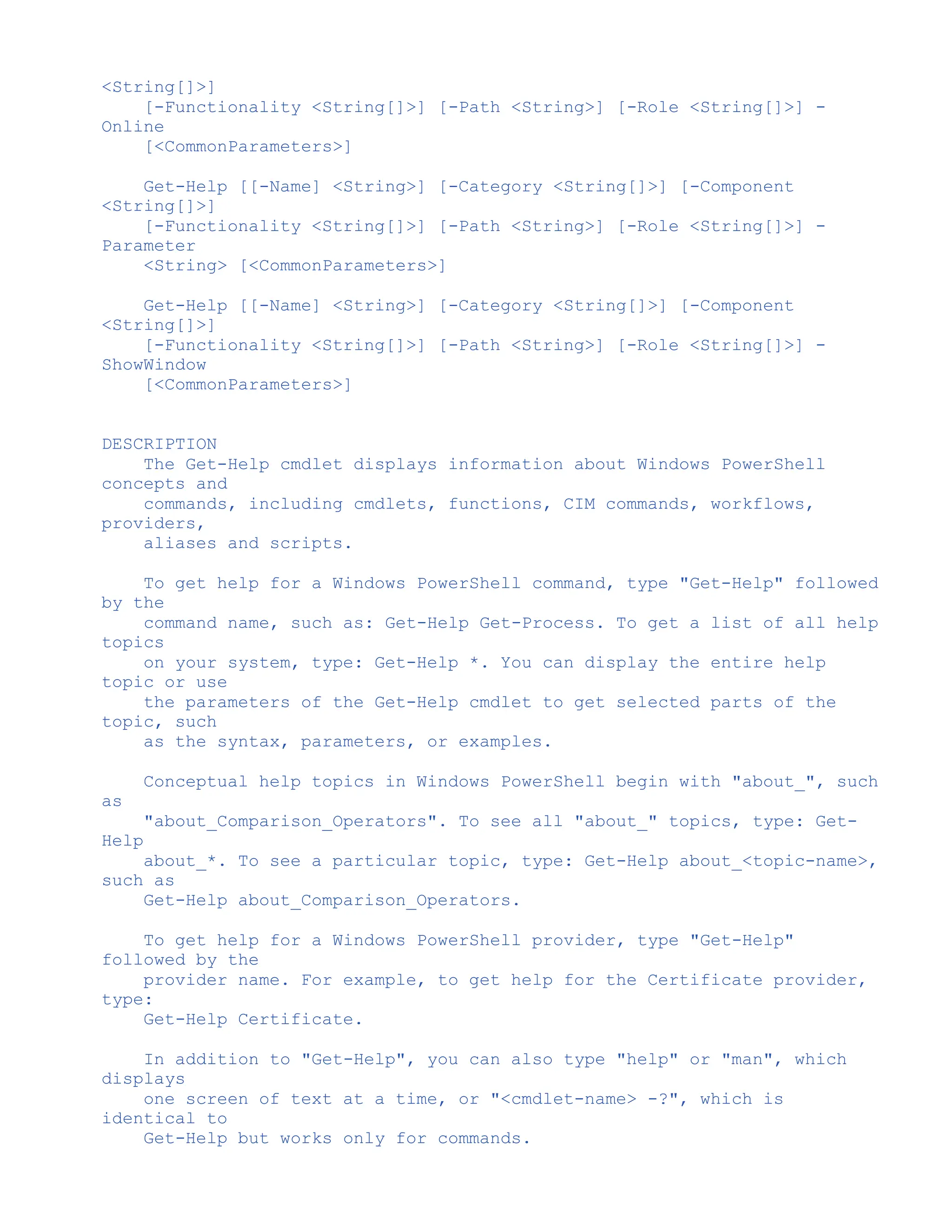 <String[]>]
[-Functionality <String[]>] [-Path <String>] [-Role <String[]>] -
Online
[<CommonParameters>]
Get-Help [[-Name] <String>] [-Category <String[]>] [-Component
<String[]>]
[-Functionality <String[]>] [-Path <String>] [-Role <String[]>] -
Parameter
<String> [<CommonParameters>]
Get-Help [[-Name] <String>] [-Category <String[]>] [-Component
<String[]>]
[-Functionality <String[]>] [-Path <String>] [-Role <String[]>] -
ShowWindow
[<CommonParameters>]
DESCRIPTION
The Get-Help cmdlet displays information about Windows PowerShell
concepts and
commands, including cmdlets, functions, CIM commands, workflows,
providers,
aliases and scripts.
To get help for a Windows PowerShell command, type "Get-Help" followed
by the
command name, such as: Get-Help Get-Process. To get a list of all help
topics
on your system, type: Get-Help *. You can display the entire help
topic or use
the parameters of the Get-Help cmdlet to get selected parts of the
topic, such
as the syntax, parameters, or examples.
Conceptual help topics in Windows PowerShell begin with "about_", such
as
"about_Comparison_Operators". To see all "about_" topics, type: Get-
Help
about_*. To see a particular topic, type: Get-Help about_<topic-name>,
such as
Get-Help about_Comparison_Operators.
To get help for a Windows PowerShell provider, type "Get-Help"
followed by the
provider name. For example, to get help for the Certificate provider,
type:
Get-Help Certificate.
In addition to "Get-Help", you can also type "help" or "man", which
displays
one screen of text at a time, or "<cmdlet-name> -?", which is
identical to
Get-Help but works only for commands.
 