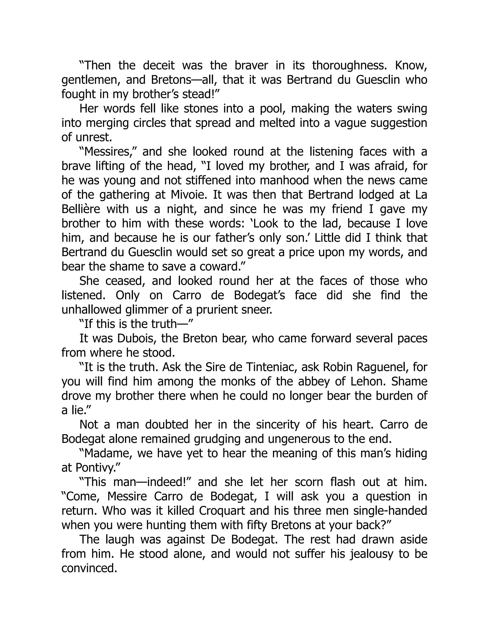 “Then the deceit was the braver in its thoroughness. Know,
gentlemen, and Bretons—all, that it was Bertrand du Guesclin who
fought in my brother’s stead!”
Her words fell like stones into a pool, making the waters swing
into merging circles that spread and melted into a vague suggestion
of unrest.
“Messires,” and she looked round at the listening faces with a
brave lifting of the head, “I loved my brother, and I was afraid, for
he was young and not stiffened into manhood when the news came
of the gathering at Mivoie. It was then that Bertrand lodged at La
Bellière with us a night, and since he was my friend I gave my
brother to him with these words: ‘Look to the lad, because I love
him, and because he is our father’s only son.’ Little did I think that
Bertrand du Guesclin would set so great a price upon my words, and
bear the shame to save a coward.”
She ceased, and looked round her at the faces of those who
listened. Only on Carro de Bodegat’s face did she find the
unhallowed glimmer of a prurient sneer.
“If this is the truth—”
It was Dubois, the Breton bear, who came forward several paces
from where he stood.
“It is the truth. Ask the Sire de Tinteniac, ask Robin Raguenel, for
you will find him among the monks of the abbey of Lehon. Shame
drove my brother there when he could no longer bear the burden of
a lie.”
Not a man doubted her in the sincerity of his heart. Carro de
Bodegat alone remained grudging and ungenerous to the end.
“Madame, we have yet to hear the meaning of this man’s hiding
at Pontivy.”
“This man—indeed!” and she let her scorn flash out at him.
“Come, Messire Carro de Bodegat, I will ask you a question in
return. Who was it killed Croquart and his three men single-handed
when you were hunting them with fifty Bretons at your back?”
The laugh was against De Bodegat. The rest had drawn aside
from him. He stood alone, and would not suffer his jealousy to be
convinced.
 