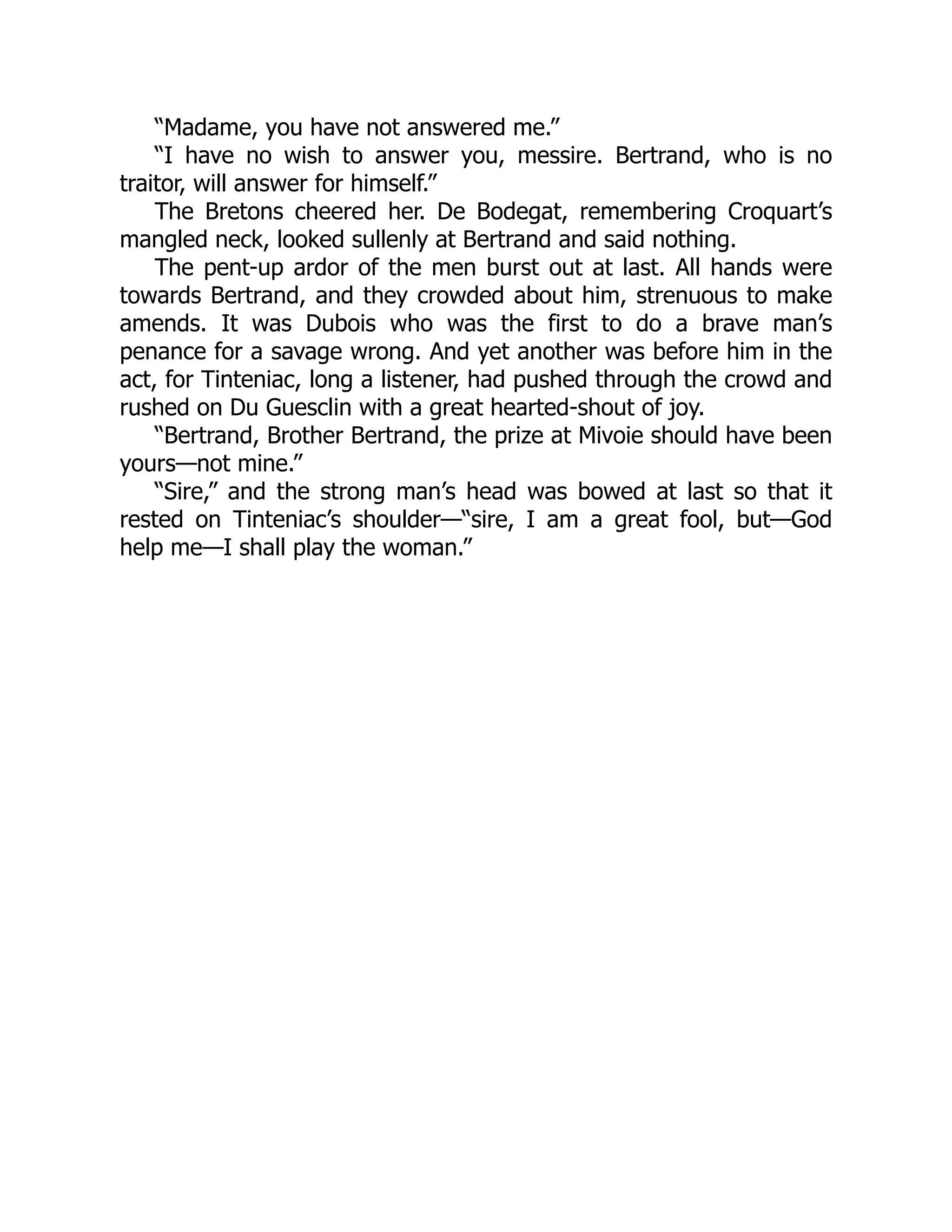 “Madame, you have not answered me.”
“I have no wish to answer you, messire. Bertrand, who is no
traitor, will answer for himself.”
The Bretons cheered her. De Bodegat, remembering Croquart’s
mangled neck, looked sullenly at Bertrand and said nothing.
The pent-up ardor of the men burst out at last. All hands were
towards Bertrand, and they crowded about him, strenuous to make
amends. It was Dubois who was the first to do a brave man’s
penance for a savage wrong. And yet another was before him in the
act, for Tinteniac, long a listener, had pushed through the crowd and
rushed on Du Guesclin with a great hearted-shout of joy.
“Bertrand, Brother Bertrand, the prize at Mivoie should have been
yours—not mine.”
“Sire,” and the strong man’s head was bowed at last so that it
rested on Tinteniac’s shoulder—“sire, I am a great fool, but—God
help me—I shall play the woman.”
 
