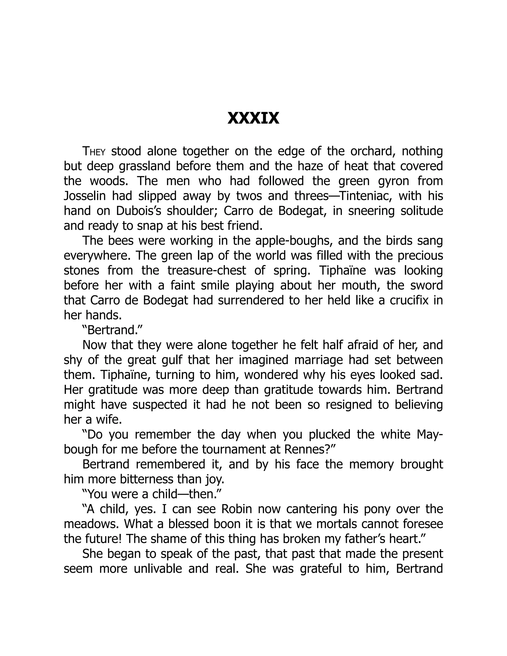 XXXIX
They stood alone together on the edge of the orchard, nothing
but deep grassland before them and the haze of heat that covered
the woods. The men who had followed the green gyron from
Josselin had slipped away by twos and threes—Tinteniac, with his
hand on Dubois’s shoulder; Carro de Bodegat, in sneering solitude
and ready to snap at his best friend.
The bees were working in the apple-boughs, and the birds sang
everywhere. The green lap of the world was filled with the precious
stones from the treasure-chest of spring. Tiphaïne was looking
before her with a faint smile playing about her mouth, the sword
that Carro de Bodegat had surrendered to her held like a crucifix in
her hands.
“Bertrand.”
Now that they were alone together he felt half afraid of her, and
shy of the great gulf that her imagined marriage had set between
them. Tiphaïne, turning to him, wondered why his eyes looked sad.
Her gratitude was more deep than gratitude towards him. Bertrand
might have suspected it had he not been so resigned to believing
her a wife.
“Do you remember the day when you plucked the white May-
bough for me before the tournament at Rennes?”
Bertrand remembered it, and by his face the memory brought
him more bitterness than joy.
“You were a child—then.”
“A child, yes. I can see Robin now cantering his pony over the
meadows. What a blessed boon it is that we mortals cannot foresee
the future! The shame of this thing has broken my father’s heart.”
She began to speak of the past, that past that made the present
seem more unlivable and real. She was grateful to him, Bertrand
 