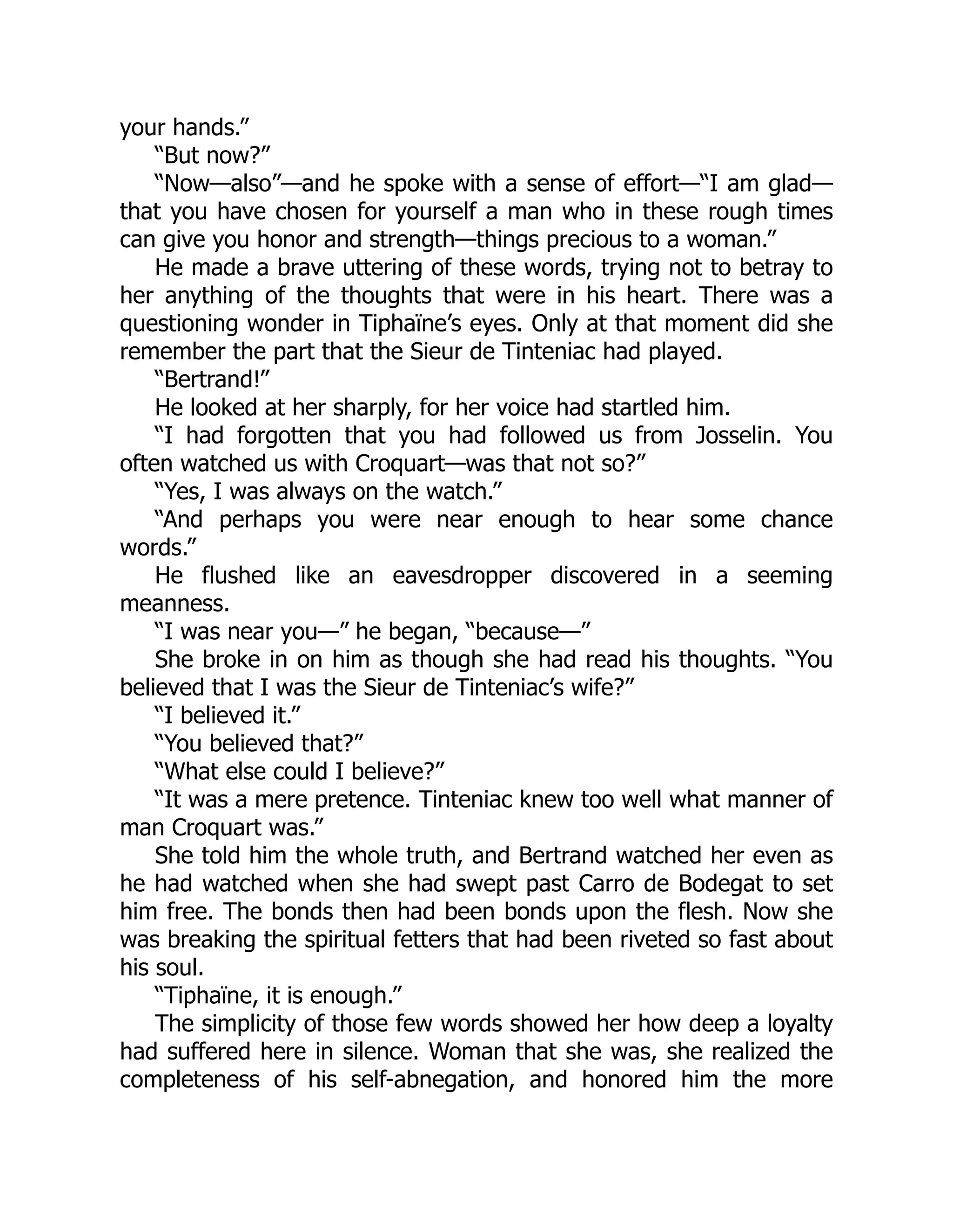 your hands.”
“But now?”
“Now—also”—and he spoke with a sense of effort—“I am glad—
that you have chosen for yourself a man who in these rough times
can give you honor and strength—things precious to a woman.”
He made a brave uttering of these words, trying not to betray to
her anything of the thoughts that were in his heart. There was a
questioning wonder in Tiphaïne’s eyes. Only at that moment did she
remember the part that the Sieur de Tinteniac had played.
“Bertrand!”
He looked at her sharply, for her voice had startled him.
“I had forgotten that you had followed us from Josselin. You
often watched us with Croquart—was that not so?”
“Yes, I was always on the watch.”
“And perhaps you were near enough to hear some chance
words.”
He flushed like an eavesdropper discovered in a seeming
meanness.
“I was near you—” he began, “because—”
She broke in on him as though she had read his thoughts. “You
believed that I was the Sieur de Tinteniac’s wife?”
“I believed it.”
“You believed that?”
“What else could I believe?”
“It was a mere pretence. Tinteniac knew too well what manner of
man Croquart was.”
She told him the whole truth, and Bertrand watched her even as
he had watched when she had swept past Carro de Bodegat to set
him free. The bonds then had been bonds upon the flesh. Now she
was breaking the spiritual fetters that had been riveted so fast about
his soul.
“Tiphaïne, it is enough.”
The simplicity of those few words showed her how deep a loyalty
had suffered here in silence. Woman that she was, she realized the
completeness of his self-abnegation, and honored him the more
 