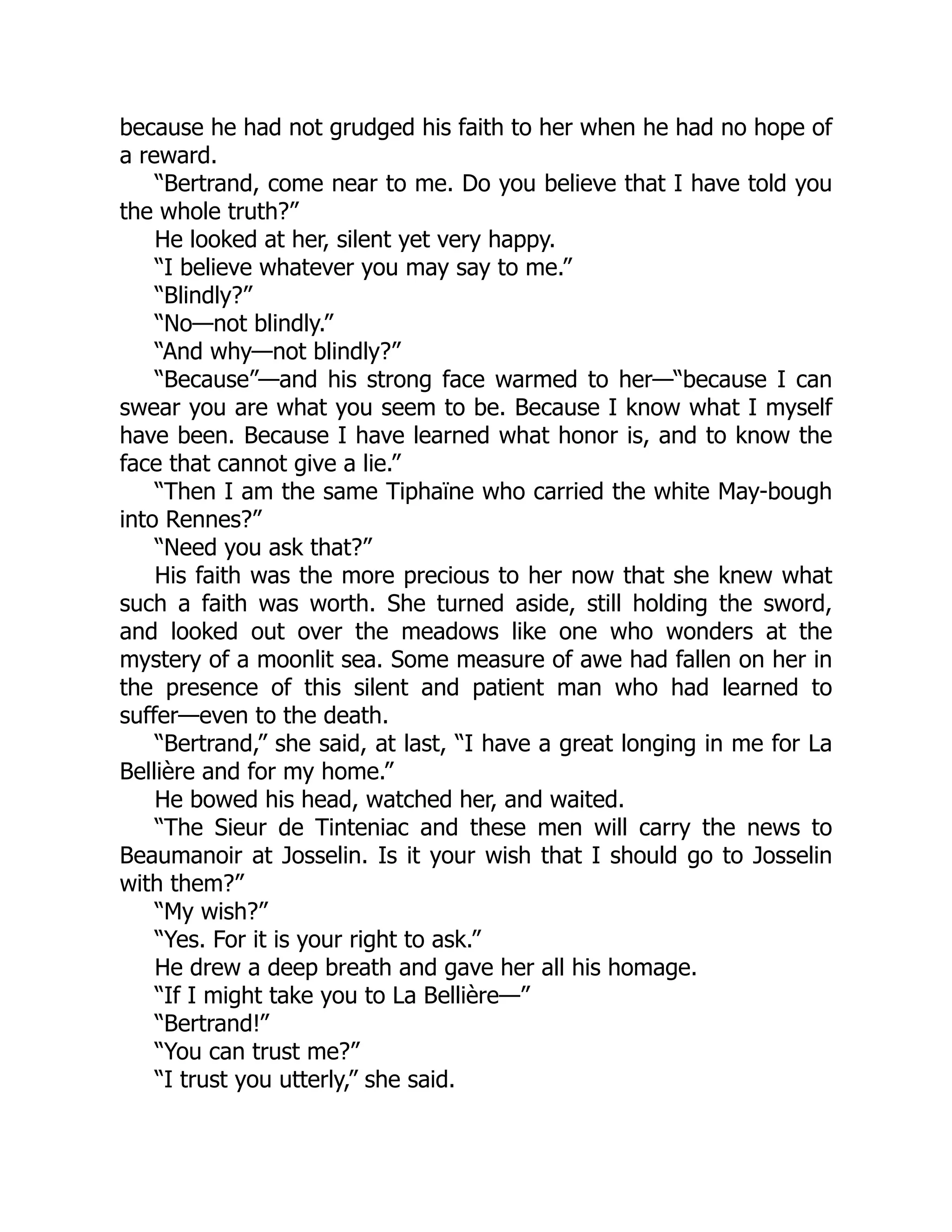because he had not grudged his faith to her when he had no hope of
a reward.
“Bertrand, come near to me. Do you believe that I have told you
the whole truth?”
He looked at her, silent yet very happy.
“I believe whatever you may say to me.”
“Blindly?”
“No—not blindly.”
“And why—not blindly?”
“Because”—and his strong face warmed to her—“because I can
swear you are what you seem to be. Because I know what I myself
have been. Because I have learned what honor is, and to know the
face that cannot give a lie.”
“Then I am the same Tiphaïne who carried the white May-bough
into Rennes?”
“Need you ask that?”
His faith was the more precious to her now that she knew what
such a faith was worth. She turned aside, still holding the sword,
and looked out over the meadows like one who wonders at the
mystery of a moonlit sea. Some measure of awe had fallen on her in
the presence of this silent and patient man who had learned to
suffer—even to the death.
“Bertrand,” she said, at last, “I have a great longing in me for La
Bellière and for my home.”
He bowed his head, watched her, and waited.
“The Sieur de Tinteniac and these men will carry the news to
Beaumanoir at Josselin. Is it your wish that I should go to Josselin
with them?”
“My wish?”
“Yes. For it is your right to ask.”
He drew a deep breath and gave her all his homage.
“If I might take you to La Bellière—”
“Bertrand!”
“You can trust me?”
“I trust you utterly,” she said.
 