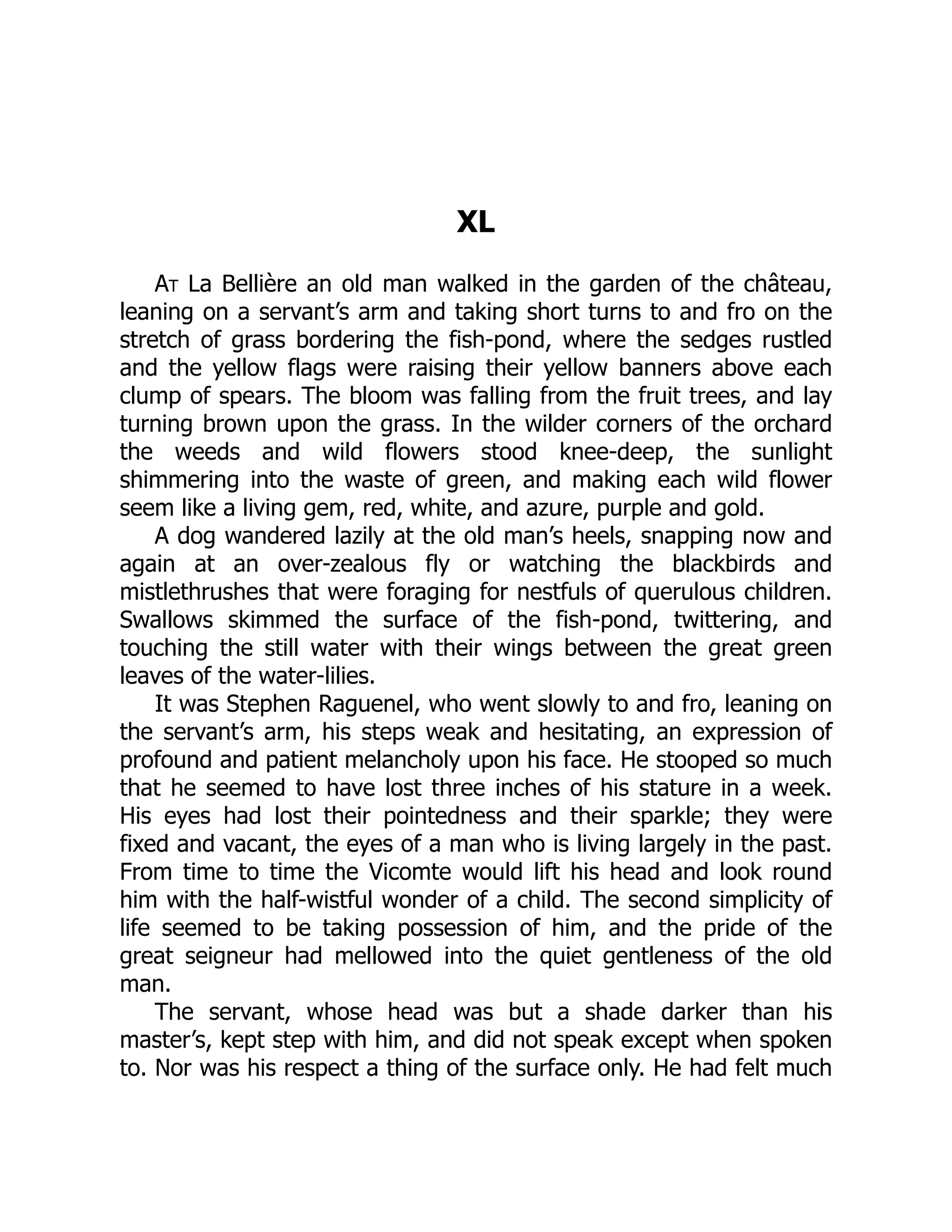XL
At La Bellière an old man walked in the garden of the château,
leaning on a servant’s arm and taking short turns to and fro on the
stretch of grass bordering the fish-pond, where the sedges rustled
and the yellow flags were raising their yellow banners above each
clump of spears. The bloom was falling from the fruit trees, and lay
turning brown upon the grass. In the wilder corners of the orchard
the weeds and wild flowers stood knee-deep, the sunlight
shimmering into the waste of green, and making each wild flower
seem like a living gem, red, white, and azure, purple and gold.
A dog wandered lazily at the old man’s heels, snapping now and
again at an over-zealous fly or watching the blackbirds and
mistlethrushes that were foraging for nestfuls of querulous children.
Swallows skimmed the surface of the fish-pond, twittering, and
touching the still water with their wings between the great green
leaves of the water-lilies.
It was Stephen Raguenel, who went slowly to and fro, leaning on
the servant’s arm, his steps weak and hesitating, an expression of
profound and patient melancholy upon his face. He stooped so much
that he seemed to have lost three inches of his stature in a week.
His eyes had lost their pointedness and their sparkle; they were
fixed and vacant, the eyes of a man who is living largely in the past.
From time to time the Vicomte would lift his head and look round
him with the half-wistful wonder of a child. The second simplicity of
life seemed to be taking possession of him, and the pride of the
great seigneur had mellowed into the quiet gentleness of the old
man.
The servant, whose head was but a shade darker than his
master’s, kept step with him, and did not speak except when spoken
to. Nor was his respect a thing of the surface only. He had felt much
 