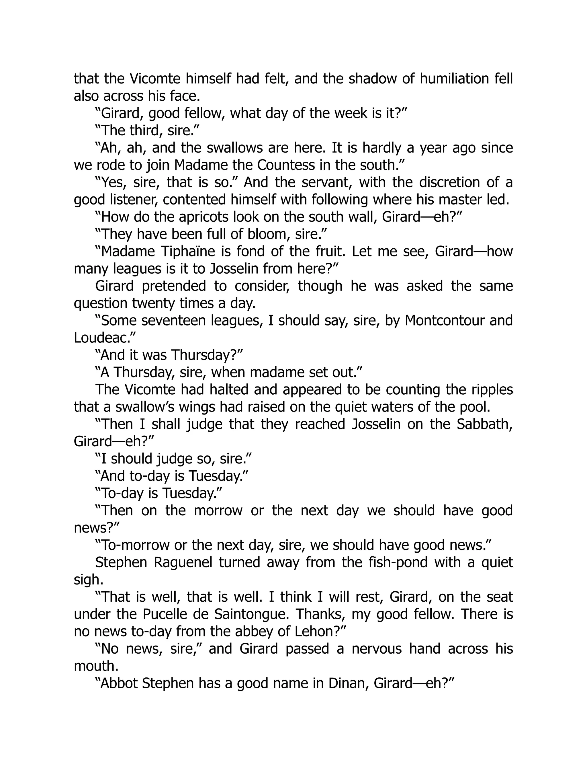 that the Vicomte himself had felt, and the shadow of humiliation fell
also across his face.
“Girard, good fellow, what day of the week is it?”
“The third, sire.”
“Ah, ah, and the swallows are here. It is hardly a year ago since
we rode to join Madame the Countess in the south.”
“Yes, sire, that is so.” And the servant, with the discretion of a
good listener, contented himself with following where his master led.
“How do the apricots look on the south wall, Girard—eh?”
“They have been full of bloom, sire.”
“Madame Tiphaïne is fond of the fruit. Let me see, Girard—how
many leagues is it to Josselin from here?”
Girard pretended to consider, though he was asked the same
question twenty times a day.
“Some seventeen leagues, I should say, sire, by Montcontour and
Loudeac.”
“And it was Thursday?”
“A Thursday, sire, when madame set out.”
The Vicomte had halted and appeared to be counting the ripples
that a swallow’s wings had raised on the quiet waters of the pool.
“Then I shall judge that they reached Josselin on the Sabbath,
Girard—eh?”
“I should judge so, sire.”
“And to-day is Tuesday.”
“To-day is Tuesday.”
“Then on the morrow or the next day we should have good
news?”
“To-morrow or the next day, sire, we should have good news.”
Stephen Raguenel turned away from the fish-pond with a quiet
sigh.
“That is well, that is well. I think I will rest, Girard, on the seat
under the Pucelle de Saintongue. Thanks, my good fellow. There is
no news to-day from the abbey of Lehon?”
“No news, sire,” and Girard passed a nervous hand across his
mouth.
“Abbot Stephen has a good name in Dinan, Girard—eh?”
 
