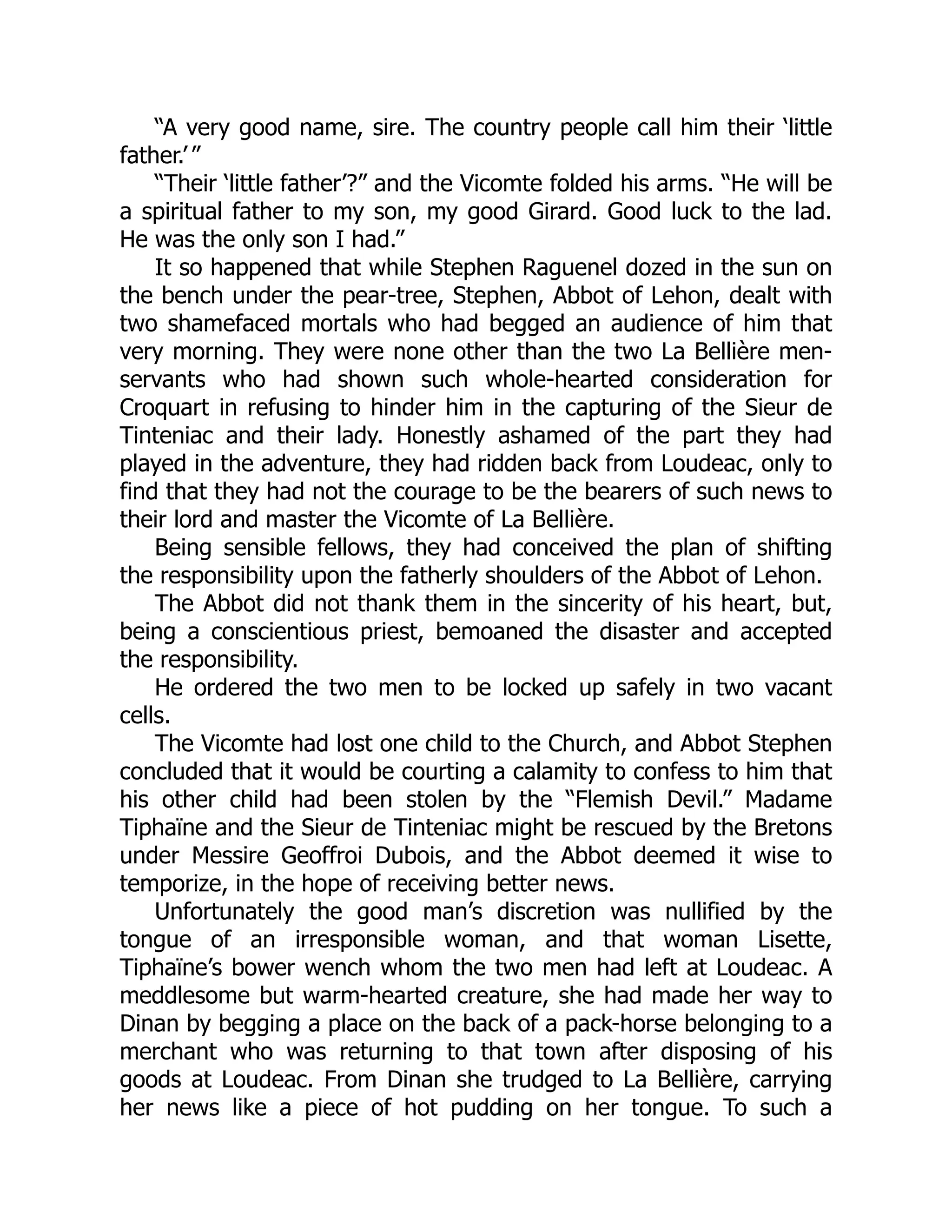 “A very good name, sire. The country people call him their ‘little
father.’ ”
“Their ‘little father’?” and the Vicomte folded his arms. “He will be
a spiritual father to my son, my good Girard. Good luck to the lad.
He was the only son I had.”
It so happened that while Stephen Raguenel dozed in the sun on
the bench under the pear-tree, Stephen, Abbot of Lehon, dealt with
two shamefaced mortals who had begged an audience of him that
very morning. They were none other than the two La Bellière men-
servants who had shown such whole-hearted consideration for
Croquart in refusing to hinder him in the capturing of the Sieur de
Tinteniac and their lady. Honestly ashamed of the part they had
played in the adventure, they had ridden back from Loudeac, only to
find that they had not the courage to be the bearers of such news to
their lord and master the Vicomte of La Bellière.
Being sensible fellows, they had conceived the plan of shifting
the responsibility upon the fatherly shoulders of the Abbot of Lehon.
The Abbot did not thank them in the sincerity of his heart, but,
being a conscientious priest, bemoaned the disaster and accepted
the responsibility.
He ordered the two men to be locked up safely in two vacant
cells.
The Vicomte had lost one child to the Church, and Abbot Stephen
concluded that it would be courting a calamity to confess to him that
his other child had been stolen by the “Flemish Devil.” Madame
Tiphaïne and the Sieur de Tinteniac might be rescued by the Bretons
under Messire Geoffroi Dubois, and the Abbot deemed it wise to
temporize, in the hope of receiving better news.
Unfortunately the good man’s discretion was nullified by the
tongue of an irresponsible woman, and that woman Lisette,
Tiphaïne’s bower wench whom the two men had left at Loudeac. A
meddlesome but warm-hearted creature, she had made her way to
Dinan by begging a place on the back of a pack-horse belonging to a
merchant who was returning to that town after disposing of his
goods at Loudeac. From Dinan she trudged to La Bellière, carrying
her news like a piece of hot pudding on her tongue. To such a
 