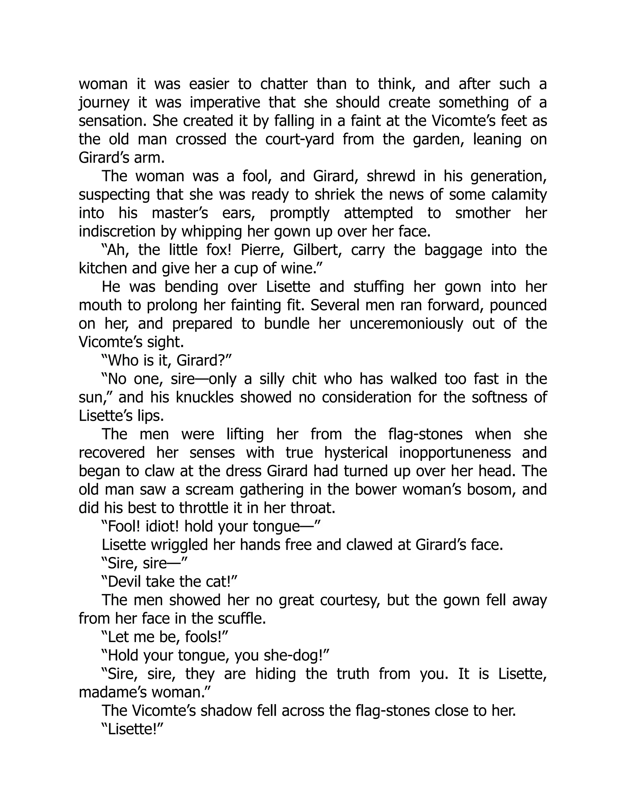 woman it was easier to chatter than to think, and after such a
journey it was imperative that she should create something of a
sensation. She created it by falling in a faint at the Vicomte’s feet as
the old man crossed the court-yard from the garden, leaning on
Girard’s arm.
The woman was a fool, and Girard, shrewd in his generation,
suspecting that she was ready to shriek the news of some calamity
into his master’s ears, promptly attempted to smother her
indiscretion by whipping her gown up over her face.
“Ah, the little fox! Pierre, Gilbert, carry the baggage into the
kitchen and give her a cup of wine.”
He was bending over Lisette and stuffing her gown into her
mouth to prolong her fainting fit. Several men ran forward, pounced
on her, and prepared to bundle her unceremoniously out of the
Vicomte’s sight.
“Who is it, Girard?”
“No one, sire—only a silly chit who has walked too fast in the
sun,” and his knuckles showed no consideration for the softness of
Lisette’s lips.
The men were lifting her from the flag-stones when she
recovered her senses with true hysterical inopportuneness and
began to claw at the dress Girard had turned up over her head. The
old man saw a scream gathering in the bower woman’s bosom, and
did his best to throttle it in her throat.
“Fool! idiot! hold your tongue—”
Lisette wriggled her hands free and clawed at Girard’s face.
“Sire, sire—”
“Devil take the cat!”
The men showed her no great courtesy, but the gown fell away
from her face in the scuffle.
“Let me be, fools!”
“Hold your tongue, you she-dog!”
“Sire, sire, they are hiding the truth from you. It is Lisette,
madame’s woman.”
The Vicomte’s shadow fell across the flag-stones close to her.
“Lisette!”
 