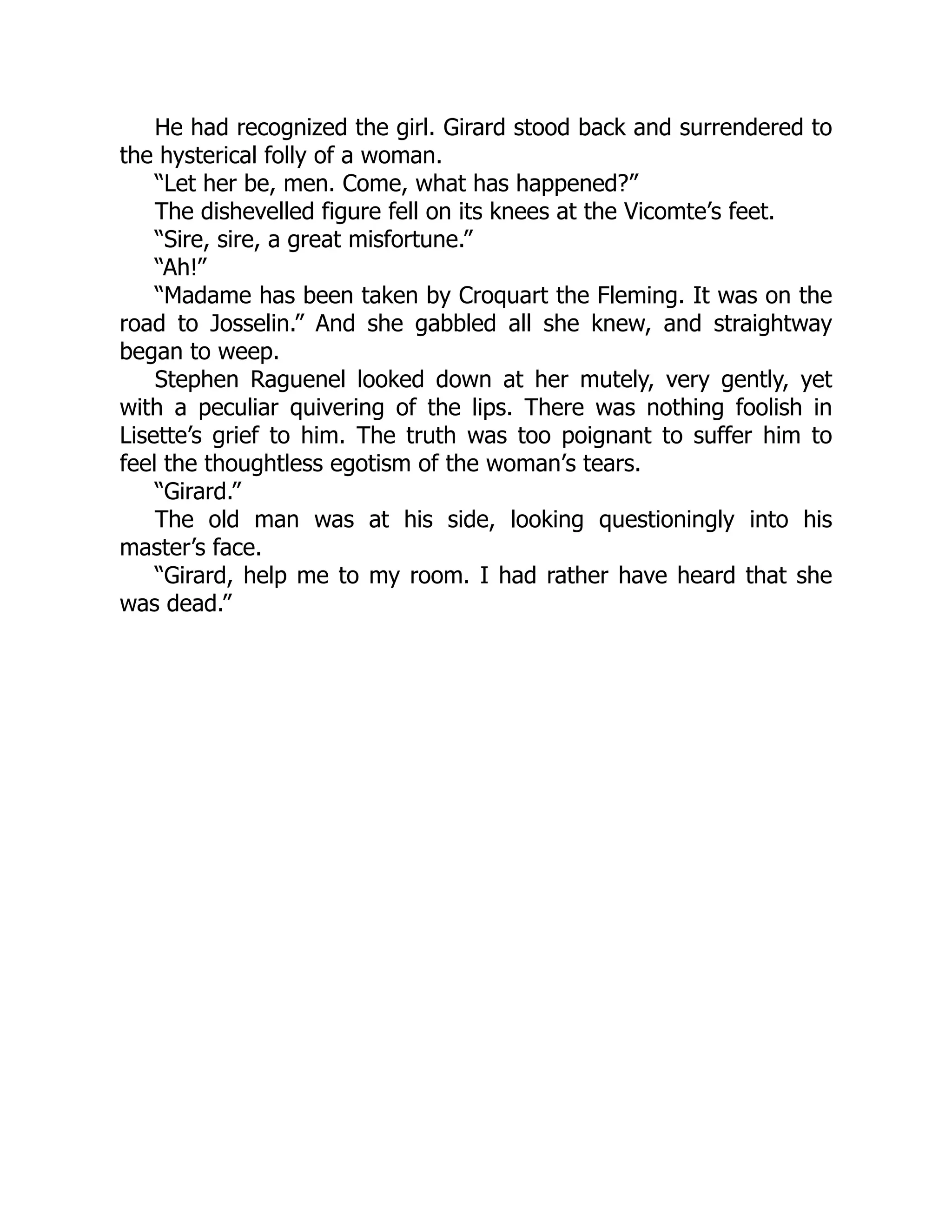 He had recognized the girl. Girard stood back and surrendered to
the hysterical folly of a woman.
“Let her be, men. Come, what has happened?”
The dishevelled figure fell on its knees at the Vicomte’s feet.
“Sire, sire, a great misfortune.”
“Ah!”
“Madame has been taken by Croquart the Fleming. It was on the
road to Josselin.” And she gabbled all she knew, and straightway
began to weep.
Stephen Raguenel looked down at her mutely, very gently, yet
with a peculiar quivering of the lips. There was nothing foolish in
Lisette’s grief to him. The truth was too poignant to suffer him to
feel the thoughtless egotism of the woman’s tears.
“Girard.”
The old man was at his side, looking questioningly into his
master’s face.
“Girard, help me to my room. I had rather have heard that she
was dead.”
 