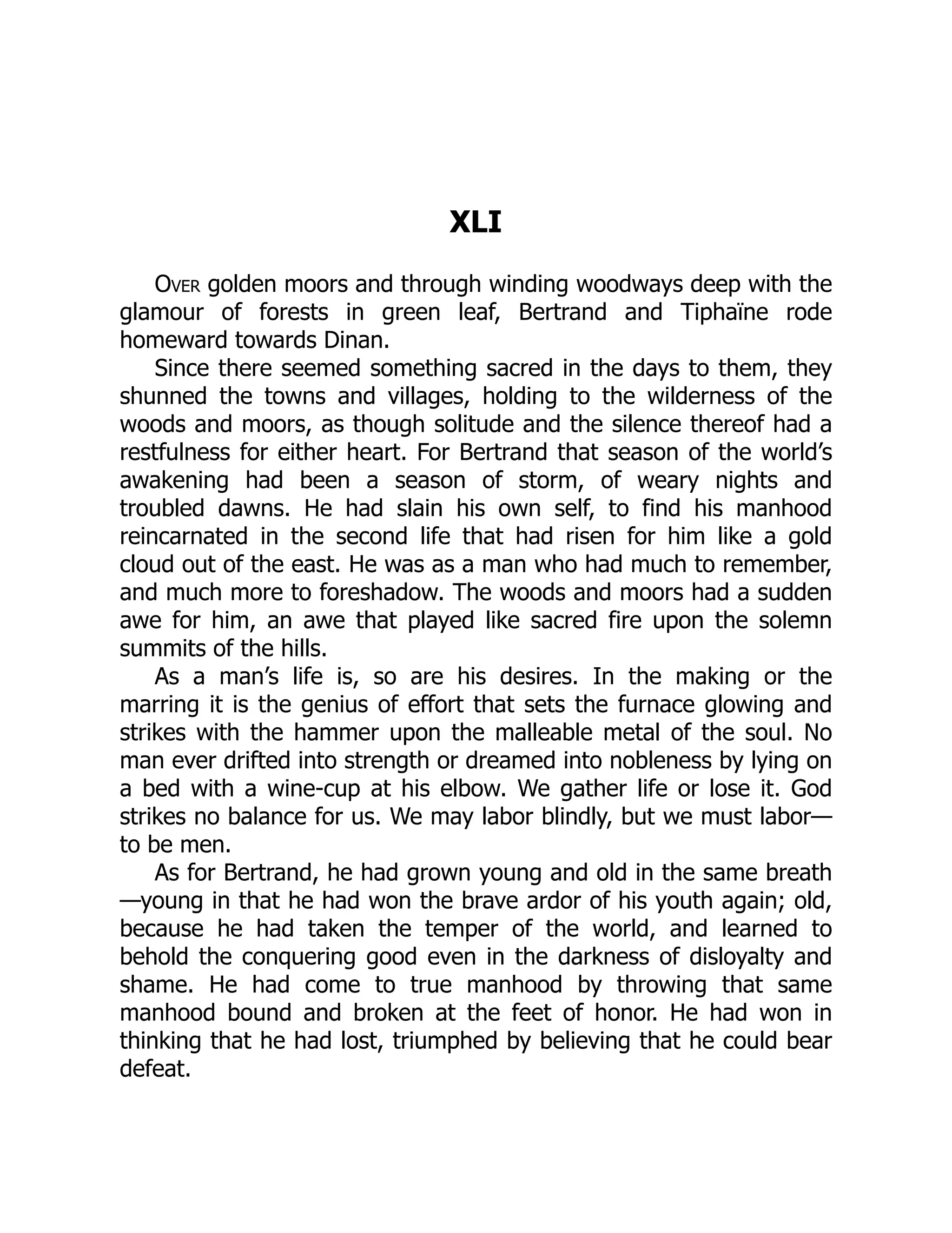 XLI
Over golden moors and through winding woodways deep with the
glamour of forests in green leaf, Bertrand and Tiphaïne rode
homeward towards Dinan.
Since there seemed something sacred in the days to them, they
shunned the towns and villages, holding to the wilderness of the
woods and moors, as though solitude and the silence thereof had a
restfulness for either heart. For Bertrand that season of the world’s
awakening had been a season of storm, of weary nights and
troubled dawns. He had slain his own self, to find his manhood
reincarnated in the second life that had risen for him like a gold
cloud out of the east. He was as a man who had much to remember,
and much more to foreshadow. The woods and moors had a sudden
awe for him, an awe that played like sacred fire upon the solemn
summits of the hills.
As a man’s life is, so are his desires. In the making or the
marring it is the genius of effort that sets the furnace glowing and
strikes with the hammer upon the malleable metal of the soul. No
man ever drifted into strength or dreamed into nobleness by lying on
a bed with a wine-cup at his elbow. We gather life or lose it. God
strikes no balance for us. We may labor blindly, but we must labor—
to be men.
As for Bertrand, he had grown young and old in the same breath
—young in that he had won the brave ardor of his youth again; old,
because he had taken the temper of the world, and learned to
behold the conquering good even in the darkness of disloyalty and
shame. He had come to true manhood by throwing that same
manhood bound and broken at the feet of honor. He had won in
thinking that he had lost, triumphed by believing that he could bear
defeat.
 