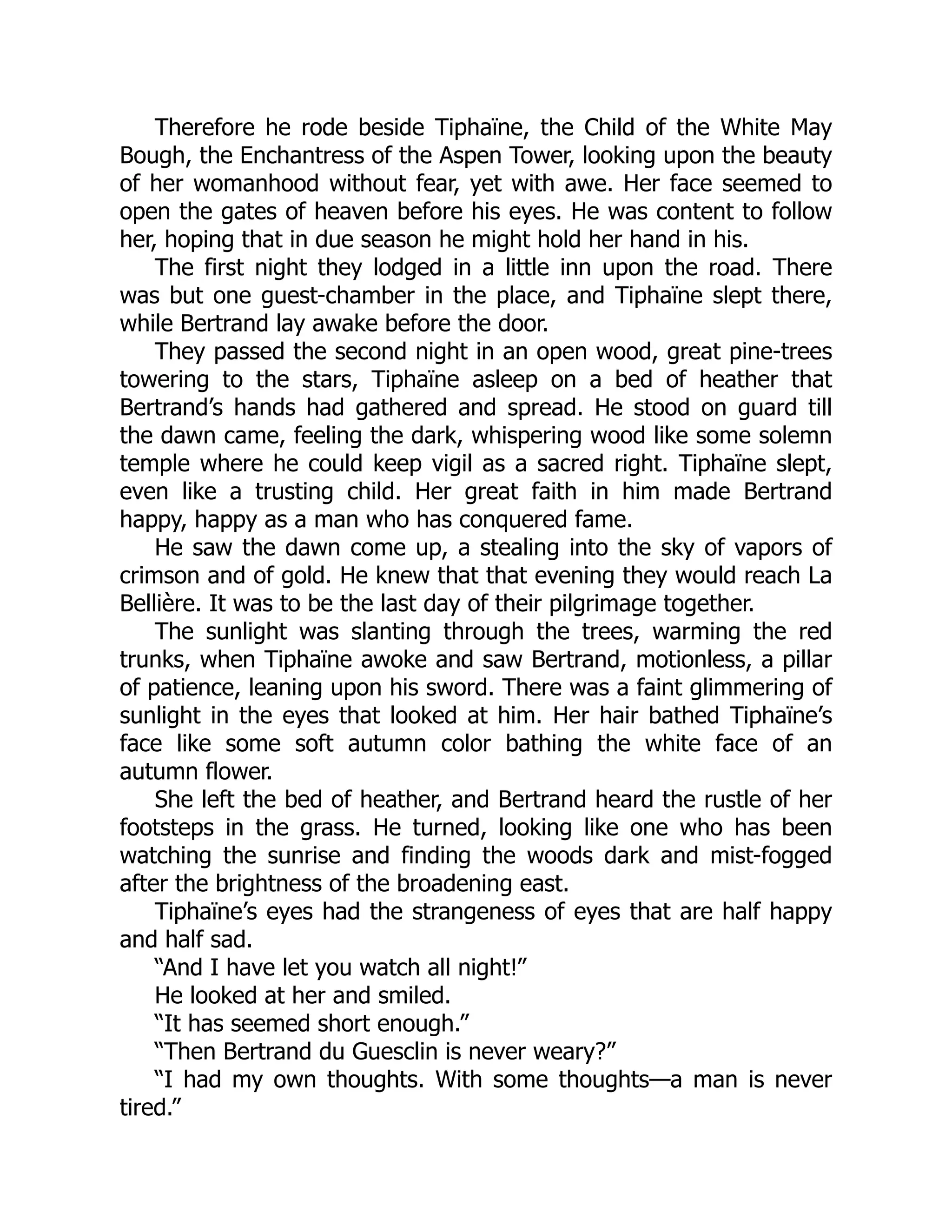 Therefore he rode beside Tiphaïne, the Child of the White May
Bough, the Enchantress of the Aspen Tower, looking upon the beauty
of her womanhood without fear, yet with awe. Her face seemed to
open the gates of heaven before his eyes. He was content to follow
her, hoping that in due season he might hold her hand in his.
The first night they lodged in a little inn upon the road. There
was but one guest-chamber in the place, and Tiphaïne slept there,
while Bertrand lay awake before the door.
They passed the second night in an open wood, great pine-trees
towering to the stars, Tiphaïne asleep on a bed of heather that
Bertrand’s hands had gathered and spread. He stood on guard till
the dawn came, feeling the dark, whispering wood like some solemn
temple where he could keep vigil as a sacred right. Tiphaïne slept,
even like a trusting child. Her great faith in him made Bertrand
happy, happy as a man who has conquered fame.
He saw the dawn come up, a stealing into the sky of vapors of
crimson and of gold. He knew that that evening they would reach La
Bellière. It was to be the last day of their pilgrimage together.
The sunlight was slanting through the trees, warming the red
trunks, when Tiphaïne awoke and saw Bertrand, motionless, a pillar
of patience, leaning upon his sword. There was a faint glimmering of
sunlight in the eyes that looked at him. Her hair bathed Tiphaïne’s
face like some soft autumn color bathing the white face of an
autumn flower.
She left the bed of heather, and Bertrand heard the rustle of her
footsteps in the grass. He turned, looking like one who has been
watching the sunrise and finding the woods dark and mist-fogged
after the brightness of the broadening east.
Tiphaïne’s eyes had the strangeness of eyes that are half happy
and half sad.
“And I have let you watch all night!”
He looked at her and smiled.
“It has seemed short enough.”
“Then Bertrand du Guesclin is never weary?”
“I had my own thoughts. With some thoughts—a man is never
tired.”
 