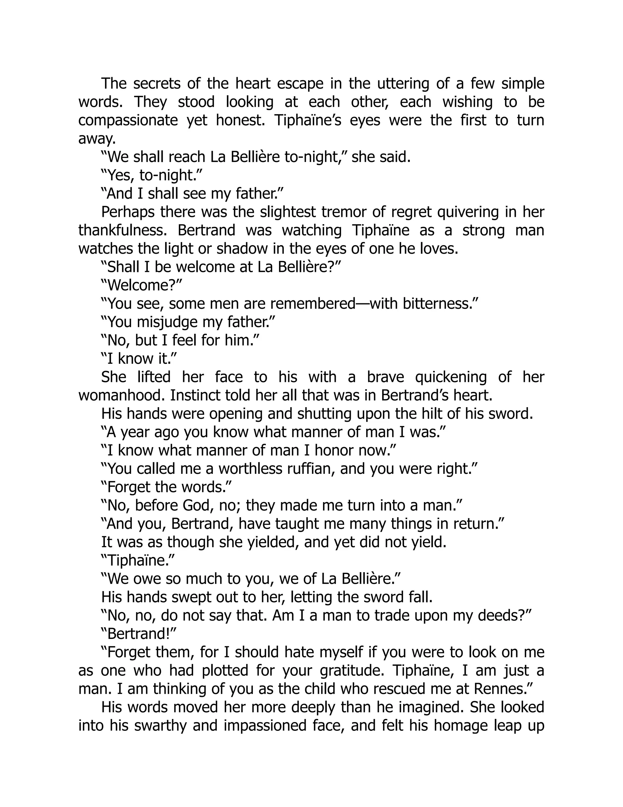 The secrets of the heart escape in the uttering of a few simple
words. They stood looking at each other, each wishing to be
compassionate yet honest. Tiphaïne’s eyes were the first to turn
away.
“We shall reach La Bellière to-night,” she said.
“Yes, to-night.”
“And I shall see my father.”
Perhaps there was the slightest tremor of regret quivering in her
thankfulness. Bertrand was watching Tiphaïne as a strong man
watches the light or shadow in the eyes of one he loves.
“Shall I be welcome at La Bellière?”
“Welcome?”
“You see, some men are remembered—with bitterness.”
“You misjudge my father.”
“No, but I feel for him.”
“I know it.”
She lifted her face to his with a brave quickening of her
womanhood. Instinct told her all that was in Bertrand’s heart.
His hands were opening and shutting upon the hilt of his sword.
“A year ago you know what manner of man I was.”
“I know what manner of man I honor now.”
“You called me a worthless ruffian, and you were right.”
“Forget the words.”
“No, before God, no; they made me turn into a man.”
“And you, Bertrand, have taught me many things in return.”
It was as though she yielded, and yet did not yield.
“Tiphaïne.”
“We owe so much to you, we of La Bellière.”
His hands swept out to her, letting the sword fall.
“No, no, do not say that. Am I a man to trade upon my deeds?”
“Bertrand!”
“Forget them, for I should hate myself if you were to look on me
as one who had plotted for your gratitude. Tiphaïne, I am just a
man. I am thinking of you as the child who rescued me at Rennes.”
His words moved her more deeply than he imagined. She looked
into his swarthy and impassioned face, and felt his homage leap up
 