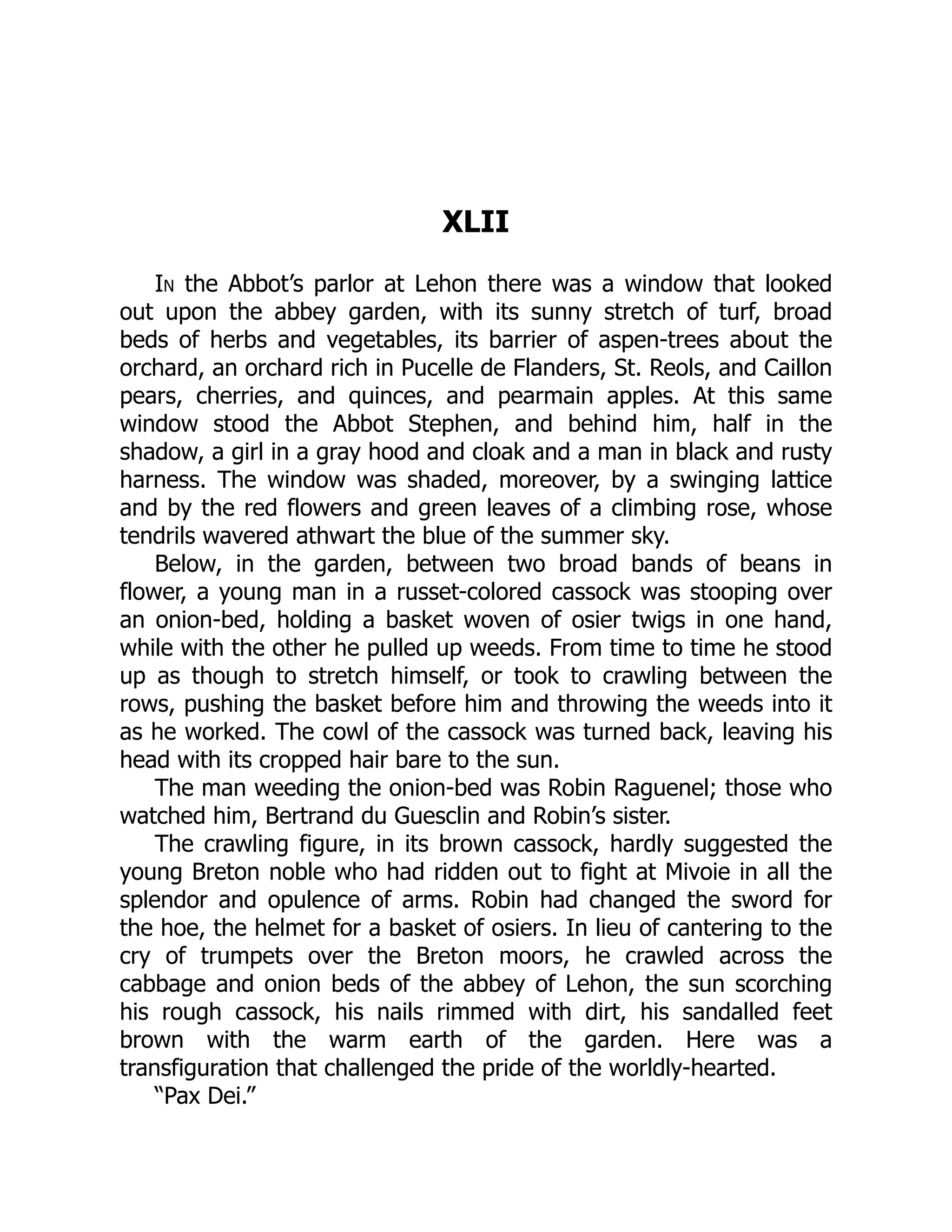 XLII
In the Abbot’s parlor at Lehon there was a window that looked
out upon the abbey garden, with its sunny stretch of turf, broad
beds of herbs and vegetables, its barrier of aspen-trees about the
orchard, an orchard rich in Pucelle de Flanders, St. Reols, and Caillon
pears, cherries, and quinces, and pearmain apples. At this same
window stood the Abbot Stephen, and behind him, half in the
shadow, a girl in a gray hood and cloak and a man in black and rusty
harness. The window was shaded, moreover, by a swinging lattice
and by the red flowers and green leaves of a climbing rose, whose
tendrils wavered athwart the blue of the summer sky.
Below, in the garden, between two broad bands of beans in
flower, a young man in a russet-colored cassock was stooping over
an onion-bed, holding a basket woven of osier twigs in one hand,
while with the other he pulled up weeds. From time to time he stood
up as though to stretch himself, or took to crawling between the
rows, pushing the basket before him and throwing the weeds into it
as he worked. The cowl of the cassock was turned back, leaving his
head with its cropped hair bare to the sun.
The man weeding the onion-bed was Robin Raguenel; those who
watched him, Bertrand du Guesclin and Robin’s sister.
The crawling figure, in its brown cassock, hardly suggested the
young Breton noble who had ridden out to fight at Mivoie in all the
splendor and opulence of arms. Robin had changed the sword for
the hoe, the helmet for a basket of osiers. In lieu of cantering to the
cry of trumpets over the Breton moors, he crawled across the
cabbage and onion beds of the abbey of Lehon, the sun scorching
his rough cassock, his nails rimmed with dirt, his sandalled feet
brown with the warm earth of the garden. Here was a
transfiguration that challenged the pride of the worldly-hearted.
“Pax Dei.”
 