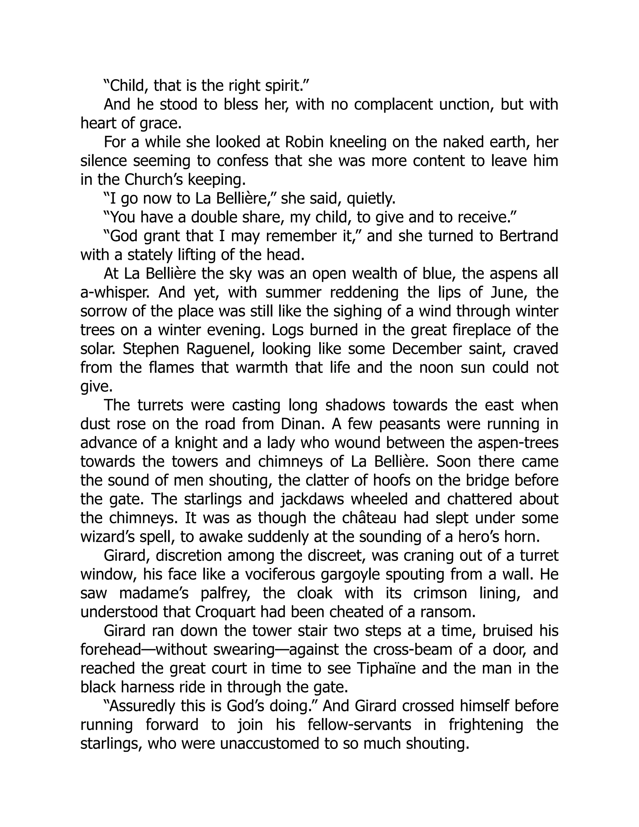 “Child, that is the right spirit.”
And he stood to bless her, with no complacent unction, but with
heart of grace.
For a while she looked at Robin kneeling on the naked earth, her
silence seeming to confess that she was more content to leave him
in the Church’s keeping.
“I go now to La Bellière,” she said, quietly.
“You have a double share, my child, to give and to receive.”
“God grant that I may remember it,” and she turned to Bertrand
with a stately lifting of the head.
At La Bellière the sky was an open wealth of blue, the aspens all
a-whisper. And yet, with summer reddening the lips of June, the
sorrow of the place was still like the sighing of a wind through winter
trees on a winter evening. Logs burned in the great fireplace of the
solar. Stephen Raguenel, looking like some December saint, craved
from the flames that warmth that life and the noon sun could not
give.
The turrets were casting long shadows towards the east when
dust rose on the road from Dinan. A few peasants were running in
advance of a knight and a lady who wound between the aspen-trees
towards the towers and chimneys of La Bellière. Soon there came
the sound of men shouting, the clatter of hoofs on the bridge before
the gate. The starlings and jackdaws wheeled and chattered about
the chimneys. It was as though the château had slept under some
wizard’s spell, to awake suddenly at the sounding of a hero’s horn.
Girard, discretion among the discreet, was craning out of a turret
window, his face like a vociferous gargoyle spouting from a wall. He
saw madame’s palfrey, the cloak with its crimson lining, and
understood that Croquart had been cheated of a ransom.
Girard ran down the tower stair two steps at a time, bruised his
forehead—without swearing—against the cross-beam of a door, and
reached the great court in time to see Tiphaïne and the man in the
black harness ride in through the gate.
“Assuredly this is God’s doing.” And Girard crossed himself before
running forward to join his fellow-servants in frightening the
starlings, who were unaccustomed to so much shouting.
 