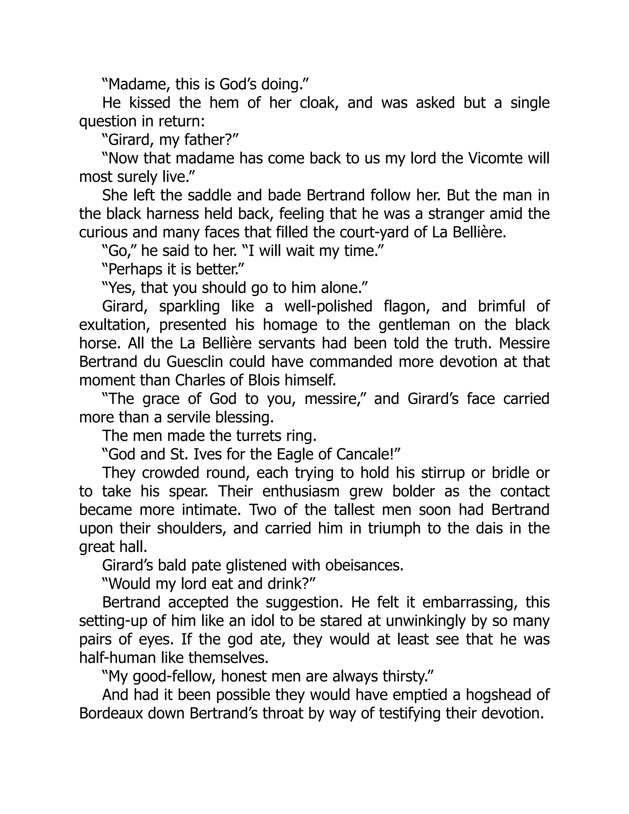 “Madame, this is God’s doing.”
He kissed the hem of her cloak, and was asked but a single
question in return:
“Girard, my father?”
“Now that madame has come back to us my lord the Vicomte will
most surely live.”
She left the saddle and bade Bertrand follow her. But the man in
the black harness held back, feeling that he was a stranger amid the
curious and many faces that filled the court-yard of La Bellière.
“Go,” he said to her. “I will wait my time.”
“Perhaps it is better.”
“Yes, that you should go to him alone.”
Girard, sparkling like a well-polished flagon, and brimful of
exultation, presented his homage to the gentleman on the black
horse. All the La Bellière servants had been told the truth. Messire
Bertrand du Guesclin could have commanded more devotion at that
moment than Charles of Blois himself.
“The grace of God to you, messire,” and Girard’s face carried
more than a servile blessing.
The men made the turrets ring.
“God and St. Ives for the Eagle of Cancale!”
They crowded round, each trying to hold his stirrup or bridle or
to take his spear. Their enthusiasm grew bolder as the contact
became more intimate. Two of the tallest men soon had Bertrand
upon their shoulders, and carried him in triumph to the dais in the
great hall.
Girard’s bald pate glistened with obeisances.
“Would my lord eat and drink?”
Bertrand accepted the suggestion. He felt it embarrassing, this
setting-up of him like an idol to be stared at unwinkingly by so many
pairs of eyes. If the god ate, they would at least see that he was
half-human like themselves.
“My good-fellow, honest men are always thirsty.”
And had it been possible they would have emptied a hogshead of
Bordeaux down Bertrand’s throat by way of testifying their devotion.
 