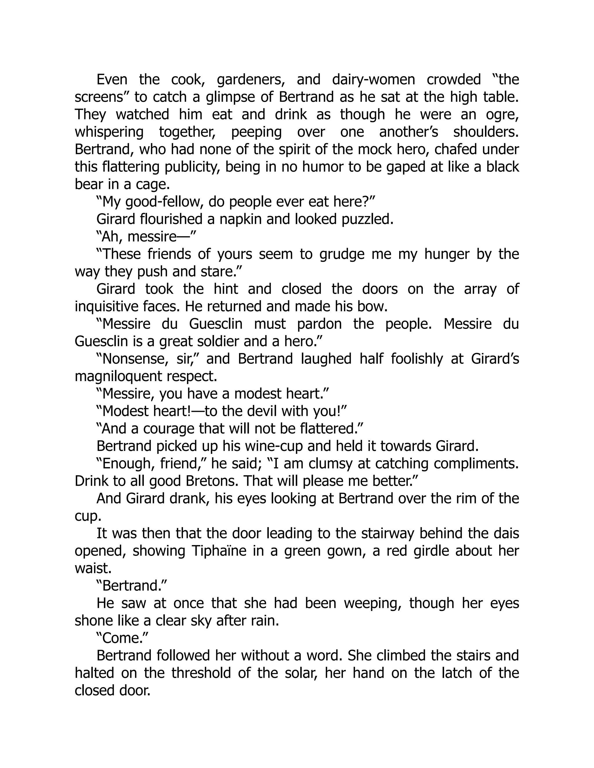 Even the cook, gardeners, and dairy-women crowded “the
screens” to catch a glimpse of Bertrand as he sat at the high table.
They watched him eat and drink as though he were an ogre,
whispering together, peeping over one another’s shoulders.
Bertrand, who had none of the spirit of the mock hero, chafed under
this flattering publicity, being in no humor to be gaped at like a black
bear in a cage.
“My good-fellow, do people ever eat here?”
Girard flourished a napkin and looked puzzled.
“Ah, messire—”
“These friends of yours seem to grudge me my hunger by the
way they push and stare.”
Girard took the hint and closed the doors on the array of
inquisitive faces. He returned and made his bow.
“Messire du Guesclin must pardon the people. Messire du
Guesclin is a great soldier and a hero.”
“Nonsense, sir,” and Bertrand laughed half foolishly at Girard’s
magniloquent respect.
“Messire, you have a modest heart.”
“Modest heart!—to the devil with you!”
“And a courage that will not be flattered.”
Bertrand picked up his wine-cup and held it towards Girard.
“Enough, friend,” he said; “I am clumsy at catching compliments.
Drink to all good Bretons. That will please me better.”
And Girard drank, his eyes looking at Bertrand over the rim of the
cup.
It was then that the door leading to the stairway behind the dais
opened, showing Tiphaïne in a green gown, a red girdle about her
waist.
“Bertrand.”
He saw at once that she had been weeping, though her eyes
shone like a clear sky after rain.
“Come.”
Bertrand followed her without a word. She climbed the stairs and
halted on the threshold of the solar, her hand on the latch of the
closed door.
 