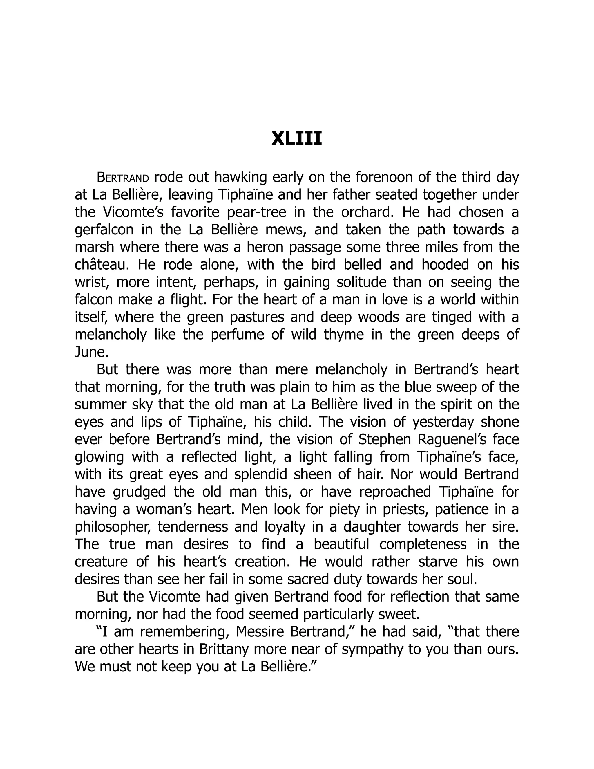 XLIII
Bertrand rode out hawking early on the forenoon of the third day
at La Bellière, leaving Tiphaïne and her father seated together under
the Vicomte’s favorite pear-tree in the orchard. He had chosen a
gerfalcon in the La Bellière mews, and taken the path towards a
marsh where there was a heron passage some three miles from the
château. He rode alone, with the bird belled and hooded on his
wrist, more intent, perhaps, in gaining solitude than on seeing the
falcon make a flight. For the heart of a man in love is a world within
itself, where the green pastures and deep woods are tinged with a
melancholy like the perfume of wild thyme in the green deeps of
June.
But there was more than mere melancholy in Bertrand’s heart
that morning, for the truth was plain to him as the blue sweep of the
summer sky that the old man at La Bellière lived in the spirit on the
eyes and lips of Tiphaïne, his child. The vision of yesterday shone
ever before Bertrand’s mind, the vision of Stephen Raguenel’s face
glowing with a reflected light, a light falling from Tiphaïne’s face,
with its great eyes and splendid sheen of hair. Nor would Bertrand
have grudged the old man this, or have reproached Tiphaïne for
having a woman’s heart. Men look for piety in priests, patience in a
philosopher, tenderness and loyalty in a daughter towards her sire.
The true man desires to find a beautiful completeness in the
creature of his heart’s creation. He would rather starve his own
desires than see her fail in some sacred duty towards her soul.
But the Vicomte had given Bertrand food for reflection that same
morning, nor had the food seemed particularly sweet.
“I am remembering, Messire Bertrand,” he had said, “that there
are other hearts in Brittany more near of sympathy to you than ours.
We must not keep you at La Bellière.”
 
