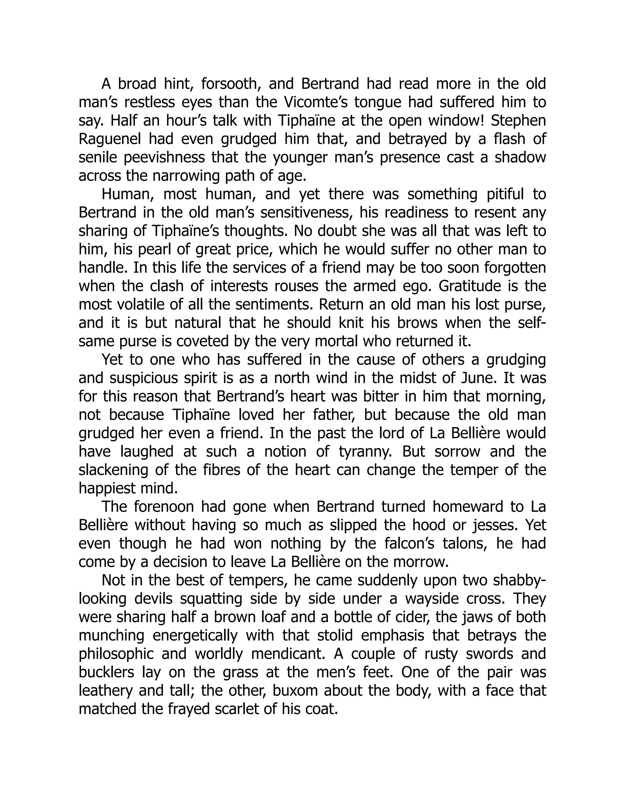 A broad hint, forsooth, and Bertrand had read more in the old
man’s restless eyes than the Vicomte’s tongue had suffered him to
say. Half an hour’s talk with Tiphaïne at the open window! Stephen
Raguenel had even grudged him that, and betrayed by a flash of
senile peevishness that the younger man’s presence cast a shadow
across the narrowing path of age.
Human, most human, and yet there was something pitiful to
Bertrand in the old man’s sensitiveness, his readiness to resent any
sharing of Tiphaïne’s thoughts. No doubt she was all that was left to
him, his pearl of great price, which he would suffer no other man to
handle. In this life the services of a friend may be too soon forgotten
when the clash of interests rouses the armed ego. Gratitude is the
most volatile of all the sentiments. Return an old man his lost purse,
and it is but natural that he should knit his brows when the self-
same purse is coveted by the very mortal who returned it.
Yet to one who has suffered in the cause of others a grudging
and suspicious spirit is as a north wind in the midst of June. It was
for this reason that Bertrand’s heart was bitter in him that morning,
not because Tiphaïne loved her father, but because the old man
grudged her even a friend. In the past the lord of La Bellière would
have laughed at such a notion of tyranny. But sorrow and the
slackening of the fibres of the heart can change the temper of the
happiest mind.
The forenoon had gone when Bertrand turned homeward to La
Bellière without having so much as slipped the hood or jesses. Yet
even though he had won nothing by the falcon’s talons, he had
come by a decision to leave La Bellière on the morrow.
Not in the best of tempers, he came suddenly upon two shabby-
looking devils squatting side by side under a wayside cross. They
were sharing half a brown loaf and a bottle of cider, the jaws of both
munching energetically with that stolid emphasis that betrays the
philosophic and worldly mendicant. A couple of rusty swords and
bucklers lay on the grass at the men’s feet. One of the pair was
leathery and tall; the other, buxom about the body, with a face that
matched the frayed scarlet of his coat.
 