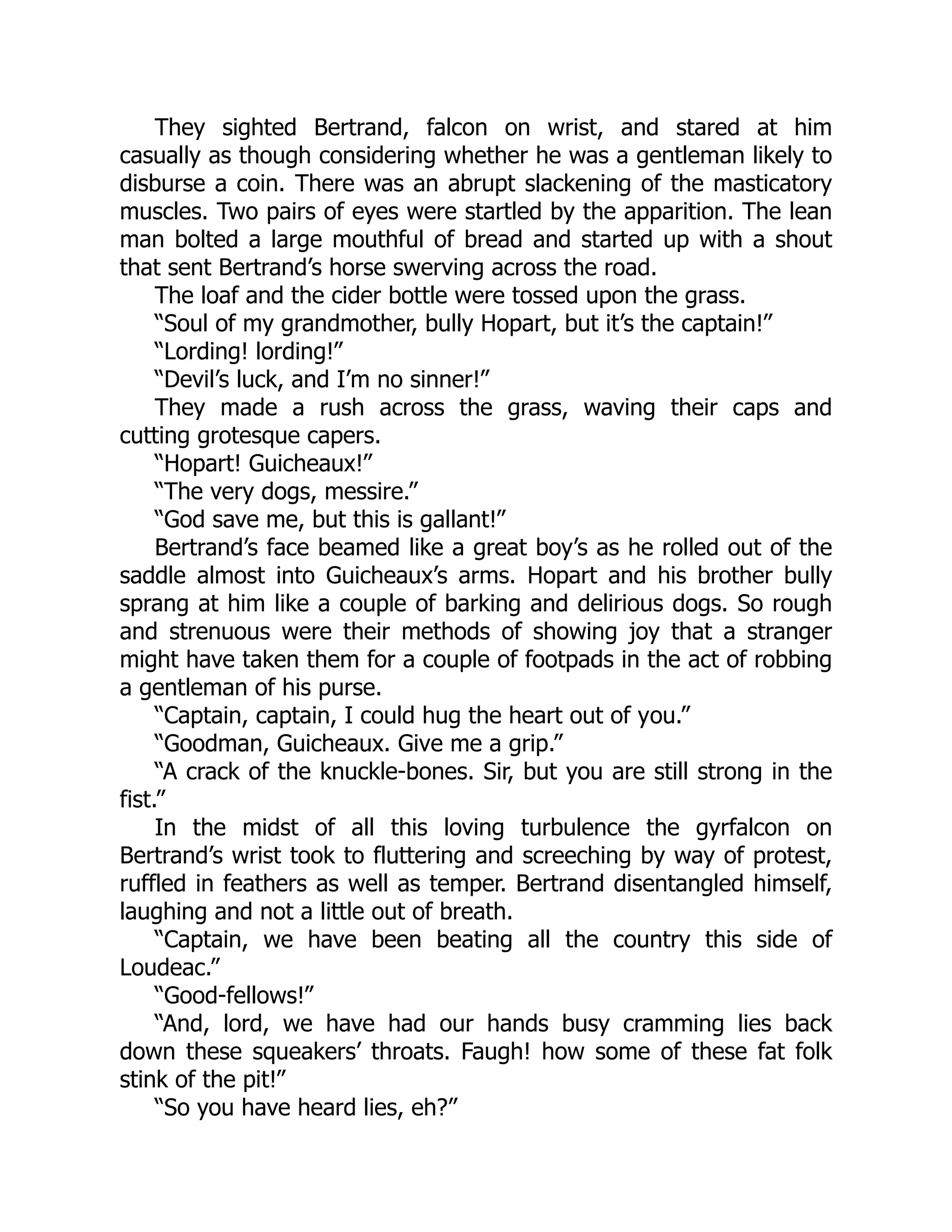 They sighted Bertrand, falcon on wrist, and stared at him
casually as though considering whether he was a gentleman likely to
disburse a coin. There was an abrupt slackening of the masticatory
muscles. Two pairs of eyes were startled by the apparition. The lean
man bolted a large mouthful of bread and started up with a shout
that sent Bertrand’s horse swerving across the road.
The loaf and the cider bottle were tossed upon the grass.
“Soul of my grandmother, bully Hopart, but it’s the captain!”
“Lording! lording!”
“Devil’s luck, and I’m no sinner!”
They made a rush across the grass, waving their caps and
cutting grotesque capers.
“Hopart! Guicheaux!”
“The very dogs, messire.”
“God save me, but this is gallant!”
Bertrand’s face beamed like a great boy’s as he rolled out of the
saddle almost into Guicheaux’s arms. Hopart and his brother bully
sprang at him like a couple of barking and delirious dogs. So rough
and strenuous were their methods of showing joy that a stranger
might have taken them for a couple of footpads in the act of robbing
a gentleman of his purse.
“Captain, captain, I could hug the heart out of you.”
“Goodman, Guicheaux. Give me a grip.”
“A crack of the knuckle-bones. Sir, but you are still strong in the
fist.”
In the midst of all this loving turbulence the gyrfalcon on
Bertrand’s wrist took to fluttering and screeching by way of protest,
ruffled in feathers as well as temper. Bertrand disentangled himself,
laughing and not a little out of breath.
“Captain, we have been beating all the country this side of
Loudeac.”
“Good-fellows!”
“And, lord, we have had our hands busy cramming lies back
down these squeakers’ throats. Faugh! how some of these fat folk
stink of the pit!”
“So you have heard lies, eh?”
 