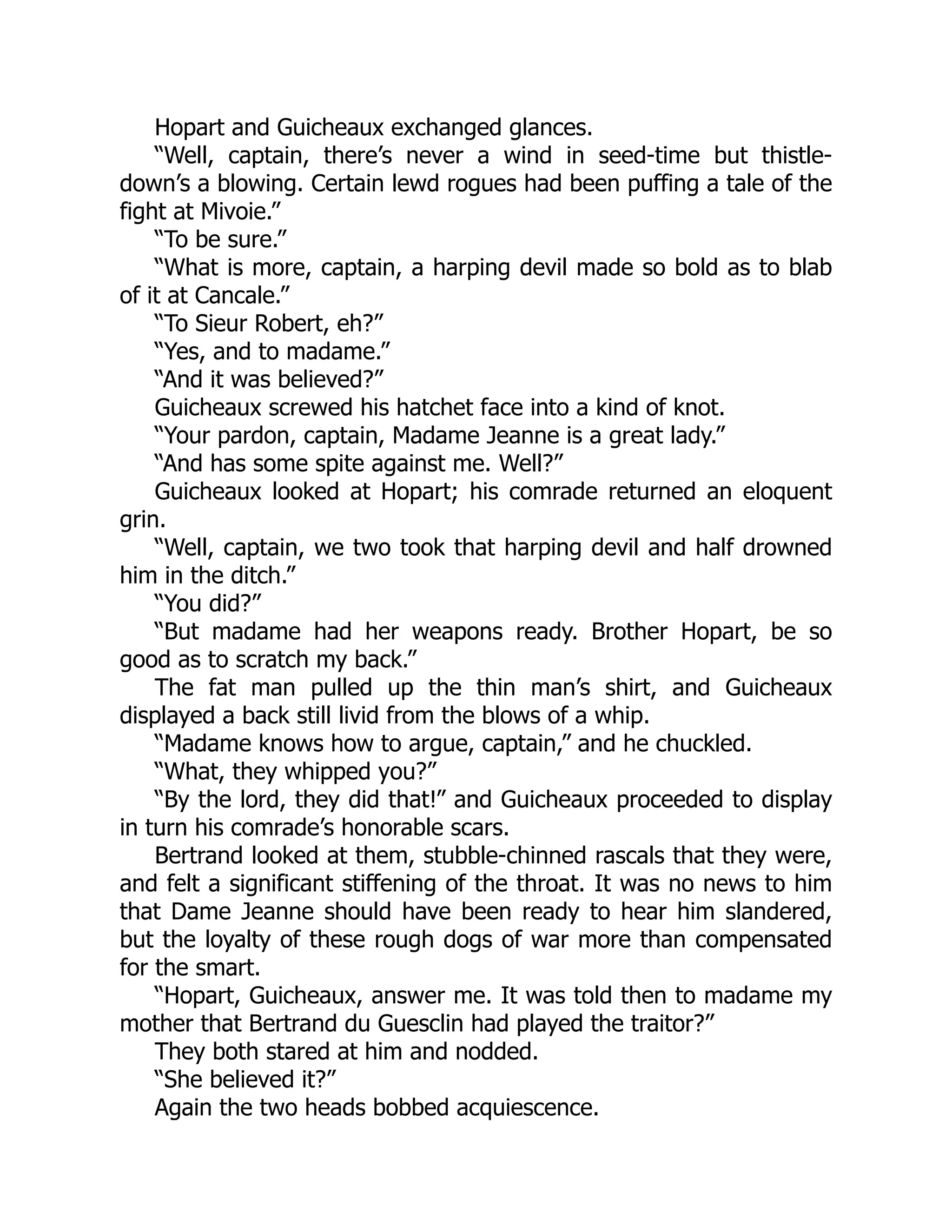 Hopart and Guicheaux exchanged glances.
“Well, captain, there’s never a wind in seed-time but thistle-
down’s a blowing. Certain lewd rogues had been puffing a tale of the
fight at Mivoie.”
“To be sure.”
“What is more, captain, a harping devil made so bold as to blab
of it at Cancale.”
“To Sieur Robert, eh?”
“Yes, and to madame.”
“And it was believed?”
Guicheaux screwed his hatchet face into a kind of knot.
“Your pardon, captain, Madame Jeanne is a great lady.”
“And has some spite against me. Well?”
Guicheaux looked at Hopart; his comrade returned an eloquent
grin.
“Well, captain, we two took that harping devil and half drowned
him in the ditch.”
“You did?”
“But madame had her weapons ready. Brother Hopart, be so
good as to scratch my back.”
The fat man pulled up the thin man’s shirt, and Guicheaux
displayed a back still livid from the blows of a whip.
“Madame knows how to argue, captain,” and he chuckled.
“What, they whipped you?”
“By the lord, they did that!” and Guicheaux proceeded to display
in turn his comrade’s honorable scars.
Bertrand looked at them, stubble-chinned rascals that they were,
and felt a significant stiffening of the throat. It was no news to him
that Dame Jeanne should have been ready to hear him slandered,
but the loyalty of these rough dogs of war more than compensated
for the smart.
“Hopart, Guicheaux, answer me. It was told then to madame my
mother that Bertrand du Guesclin had played the traitor?”
They both stared at him and nodded.
“She believed it?”
Again the two heads bobbed acquiescence.
 