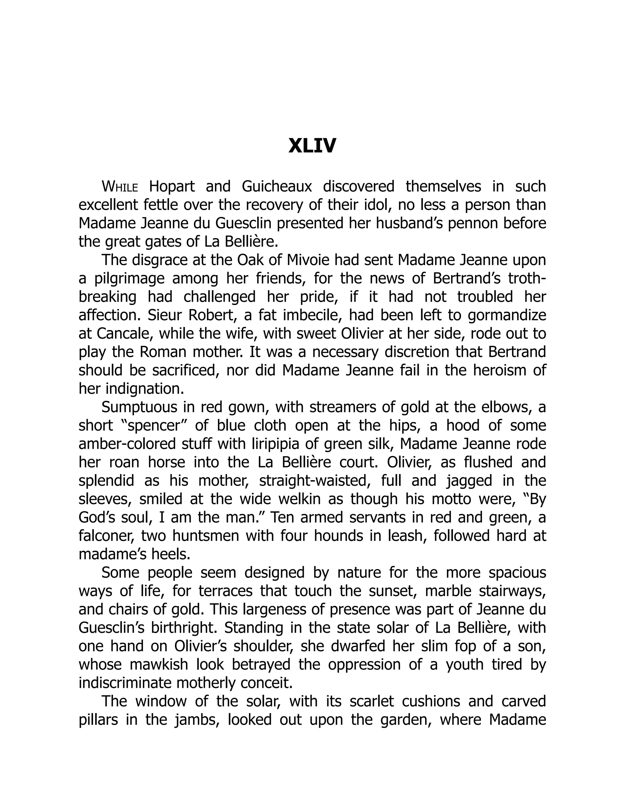 XLIV
While Hopart and Guicheaux discovered themselves in such
excellent fettle over the recovery of their idol, no less a person than
Madame Jeanne du Guesclin presented her husband’s pennon before
the great gates of La Bellière.
The disgrace at the Oak of Mivoie had sent Madame Jeanne upon
a pilgrimage among her friends, for the news of Bertrand’s troth-
breaking had challenged her pride, if it had not troubled her
affection. Sieur Robert, a fat imbecile, had been left to gormandize
at Cancale, while the wife, with sweet Olivier at her side, rode out to
play the Roman mother. It was a necessary discretion that Bertrand
should be sacrificed, nor did Madame Jeanne fail in the heroism of
her indignation.
Sumptuous in red gown, with streamers of gold at the elbows, a
short “spencer” of blue cloth open at the hips, a hood of some
amber-colored stuff with liripipia of green silk, Madame Jeanne rode
her roan horse into the La Bellière court. Olivier, as flushed and
splendid as his mother, straight-waisted, full and jagged in the
sleeves, smiled at the wide welkin as though his motto were, “By
God’s soul, I am the man.” Ten armed servants in red and green, a
falconer, two huntsmen with four hounds in leash, followed hard at
madame’s heels.
Some people seem designed by nature for the more spacious
ways of life, for terraces that touch the sunset, marble stairways,
and chairs of gold. This largeness of presence was part of Jeanne du
Guesclin’s birthright. Standing in the state solar of La Bellière, with
one hand on Olivier’s shoulder, she dwarfed her slim fop of a son,
whose mawkish look betrayed the oppression of a youth tired by
indiscriminate motherly conceit.
The window of the solar, with its scarlet cushions and carved
pillars in the jambs, looked out upon the garden, where Madame
 