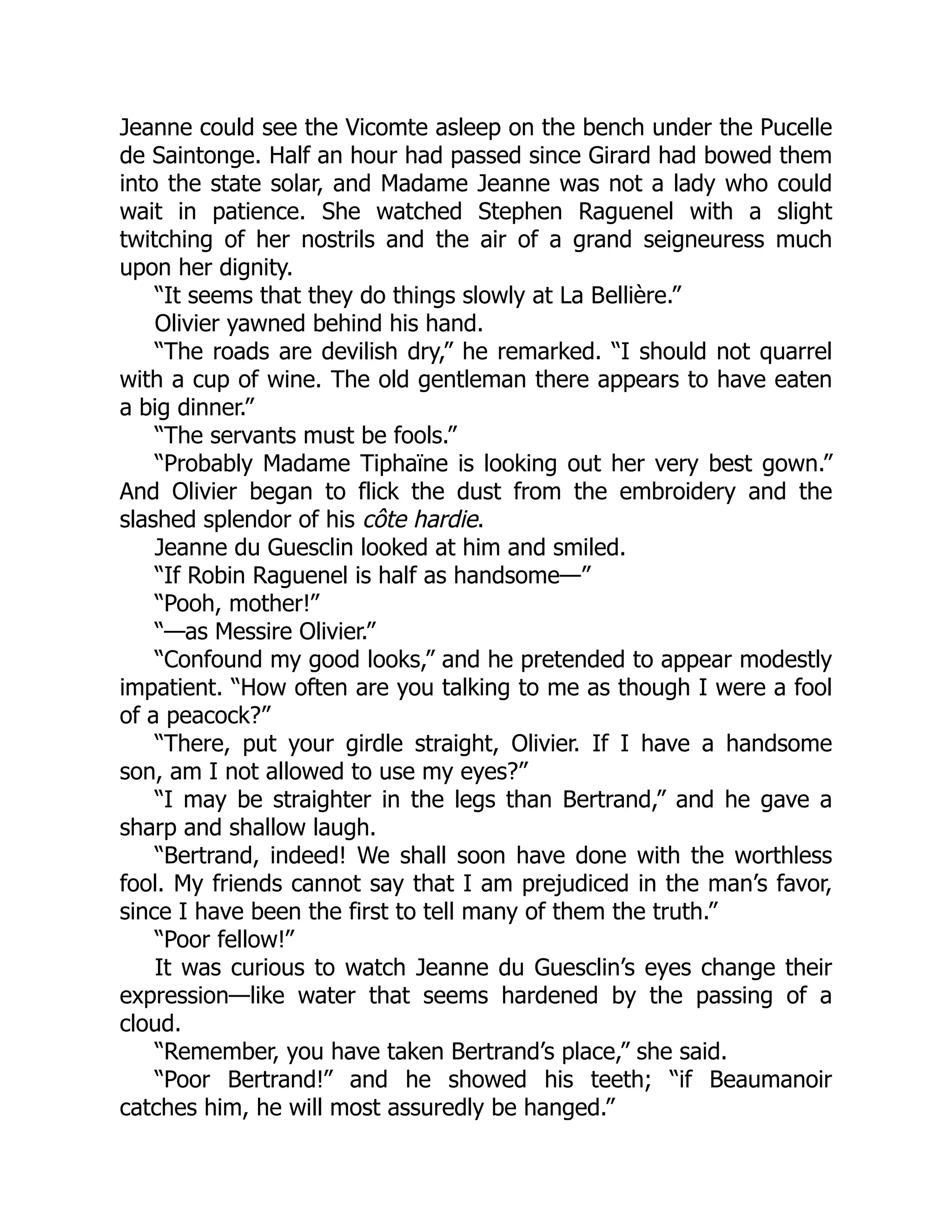 Jeanne could see the Vicomte asleep on the bench under the Pucelle
de Saintonge. Half an hour had passed since Girard had bowed them
into the state solar, and Madame Jeanne was not a lady who could
wait in patience. She watched Stephen Raguenel with a slight
twitching of her nostrils and the air of a grand seigneuress much
upon her dignity.
“It seems that they do things slowly at La Bellière.”
Olivier yawned behind his hand.
“The roads are devilish dry,” he remarked. “I should not quarrel
with a cup of wine. The old gentleman there appears to have eaten
a big dinner.”
“The servants must be fools.”
“Probably Madame Tiphaïne is looking out her very best gown.”
And Olivier began to flick the dust from the embroidery and the
slashed splendor of his côte hardie.
Jeanne du Guesclin looked at him and smiled.
“If Robin Raguenel is half as handsome—”
“Pooh, mother!”
“—as Messire Olivier.”
“Confound my good looks,” and he pretended to appear modestly
impatient. “How often are you talking to me as though I were a fool
of a peacock?”
“There, put your girdle straight, Olivier. If I have a handsome
son, am I not allowed to use my eyes?”
“I may be straighter in the legs than Bertrand,” and he gave a
sharp and shallow laugh.
“Bertrand, indeed! We shall soon have done with the worthless
fool. My friends cannot say that I am prejudiced in the man’s favor,
since I have been the first to tell many of them the truth.”
“Poor fellow!”
It was curious to watch Jeanne du Guesclin’s eyes change their
expression—like water that seems hardened by the passing of a
cloud.
“Remember, you have taken Bertrand’s place,” she said.
“Poor Bertrand!” and he showed his teeth; “if Beaumanoir
catches him, he will most assuredly be hanged.”
 