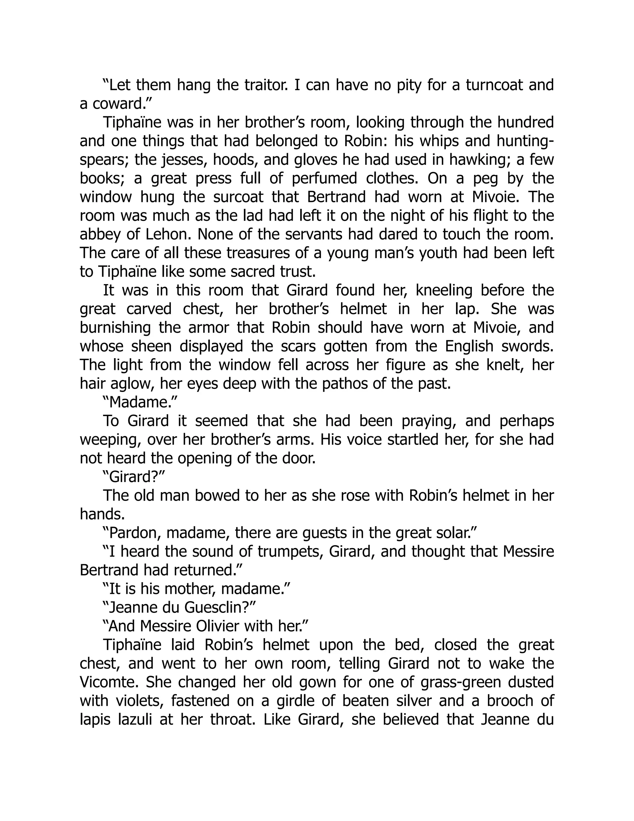 “Let them hang the traitor. I can have no pity for a turncoat and
a coward.”
Tiphaïne was in her brother’s room, looking through the hundred
and one things that had belonged to Robin: his whips and hunting-
spears; the jesses, hoods, and gloves he had used in hawking; a few
books; a great press full of perfumed clothes. On a peg by the
window hung the surcoat that Bertrand had worn at Mivoie. The
room was much as the lad had left it on the night of his flight to the
abbey of Lehon. None of the servants had dared to touch the room.
The care of all these treasures of a young man’s youth had been left
to Tiphaïne like some sacred trust.
It was in this room that Girard found her, kneeling before the
great carved chest, her brother’s helmet in her lap. She was
burnishing the armor that Robin should have worn at Mivoie, and
whose sheen displayed the scars gotten from the English swords.
The light from the window fell across her figure as she knelt, her
hair aglow, her eyes deep with the pathos of the past.
“Madame.”
To Girard it seemed that she had been praying, and perhaps
weeping, over her brother’s arms. His voice startled her, for she had
not heard the opening of the door.
“Girard?”
The old man bowed to her as she rose with Robin’s helmet in her
hands.
“Pardon, madame, there are guests in the great solar.”
“I heard the sound of trumpets, Girard, and thought that Messire
Bertrand had returned.”
“It is his mother, madame.”
“Jeanne du Guesclin?”
“And Messire Olivier with her.”
Tiphaïne laid Robin’s helmet upon the bed, closed the great
chest, and went to her own room, telling Girard not to wake the
Vicomte. She changed her old gown for one of grass-green dusted
with violets, fastened on a girdle of beaten silver and a brooch of
lapis lazuli at her throat. Like Girard, she believed that Jeanne du
 