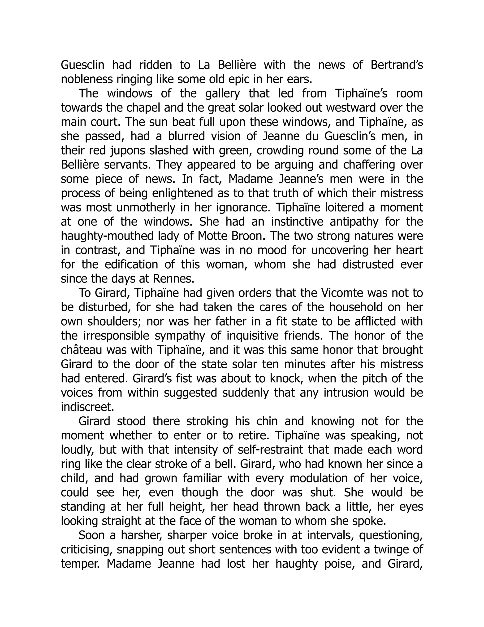 Guesclin had ridden to La Bellière with the news of Bertrand’s
nobleness ringing like some old epic in her ears.
The windows of the gallery that led from Tiphaïne’s room
towards the chapel and the great solar looked out westward over the
main court. The sun beat full upon these windows, and Tiphaïne, as
she passed, had a blurred vision of Jeanne du Guesclin’s men, in
their red jupons slashed with green, crowding round some of the La
Bellière servants. They appeared to be arguing and chaffering over
some piece of news. In fact, Madame Jeanne’s men were in the
process of being enlightened as to that truth of which their mistress
was most unmotherly in her ignorance. Tiphaïne loitered a moment
at one of the windows. She had an instinctive antipathy for the
haughty-mouthed lady of Motte Broon. The two strong natures were
in contrast, and Tiphaïne was in no mood for uncovering her heart
for the edification of this woman, whom she had distrusted ever
since the days at Rennes.
To Girard, Tiphaïne had given orders that the Vicomte was not to
be disturbed, for she had taken the cares of the household on her
own shoulders; nor was her father in a fit state to be afflicted with
the irresponsible sympathy of inquisitive friends. The honor of the
château was with Tiphaïne, and it was this same honor that brought
Girard to the door of the state solar ten minutes after his mistress
had entered. Girard’s fist was about to knock, when the pitch of the
voices from within suggested suddenly that any intrusion would be
indiscreet.
Girard stood there stroking his chin and knowing not for the
moment whether to enter or to retire. Tiphaïne was speaking, not
loudly, but with that intensity of self-restraint that made each word
ring like the clear stroke of a bell. Girard, who had known her since a
child, and had grown familiar with every modulation of her voice,
could see her, even though the door was shut. She would be
standing at her full height, her head thrown back a little, her eyes
looking straight at the face of the woman to whom she spoke.
Soon a harsher, sharper voice broke in at intervals, questioning,
criticising, snapping out short sentences with too evident a twinge of
temper. Madame Jeanne had lost her haughty poise, and Girard,
 