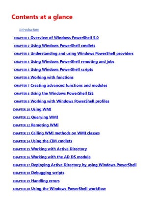 Contents at a glance
Introduction
CHAPTER 1 Overview of Windows PowerShell 5.0
CHAPTER 2 Using Windows PowerShell cmdlets
CHAPTER 3 Understanding and using Windows PowerShell providers
CHAPTER 4 Using Windows PowerShell remoting and jobs
CHAPTER 5 Using Windows PowerShell scripts
CHAPTER 6 Working with functions
CHAPTER 7 Creating advanced functions and modules
CHAPTER 8 Using the Windows PowerShell ISE
CHAPTER 9 Working with Windows PowerShell profiles
CHAPTER 10 Using WMI
CHAPTER 11 Querying WMI
CHAPTER 12 Remoting WMI
CHAPTER 13 Calling WMI methods on WMI classes
CHAPTER 14 Using the CIM cmdlets
CHAPTER 15 Working with Active Directory
CHAPTER 16 Working with the AD DS module
CHAPTER 17 Deploying Active Directory by using Windows PowerShell
CHAPTER 18 Debugging scripts
CHAPTER 19 Handling errors
CHAPTER 20 Using the Windows PowerShell workflow
 