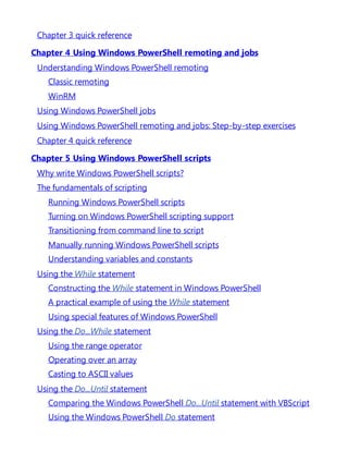 Chapter 3 quick reference
Chapter 4 Using Windows PowerShell remoting and jobs
Understanding Windows PowerShell remoting
Classic remoting
WinRM
Using Windows PowerShell jobs
Using Windows PowerShell remoting and jobs: Step-by-step exercises
Chapter 4 quick reference
Chapter 5 Using Windows PowerShell scripts
Why write Windows PowerShell scripts?
The fundamentals of scripting
Running Windows PowerShell scripts
Turning on Windows PowerShell scripting support
Transitioning from command line to script
Manually running Windows PowerShell scripts
Understanding variables and constants
Using the While statement
Constructing the While statement in Windows PowerShell
A practical example of using the While statement
Using special features of Windows PowerShell
Using the Do...While statement
Using the range operator
Operating over an array
Casting to ASCII values
Using the Do...Until statement
Comparing the Windows PowerShell Do...Until statement with VBScript
Using the Windows PowerShell Do statement
 