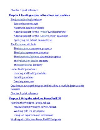 Chapter 6 quick reference
Chapter 7 Creating advanced functions and modules
The [cmdletbinding] attribute
Easy verbose messages
Automatic parameter checks
Adding support for the -WhatIf switch parameter
Adding support for the -Confirm switch parameter
Specifying the default parameter set
The Parameter attribute
The Mandatory parameter property
The Position parameter property
The ParameterSetName parameter property
The ValueFromPipeline property
The HelpMessage property
Understanding modules
Locating and loading modules
Installing modules
Creating a module
Creating an advanced function and installing a module: Step-by-step
exercises
Chapter 7 quick reference
Chapter 8 Using the Windows PowerShell ISE
Running the Windows PowerShell ISE
Navigating the Windows PowerShell ISE
Working with the script pane
Using tab expansion and IntelliSense
Working with Windows PowerShell ISE snippets
 