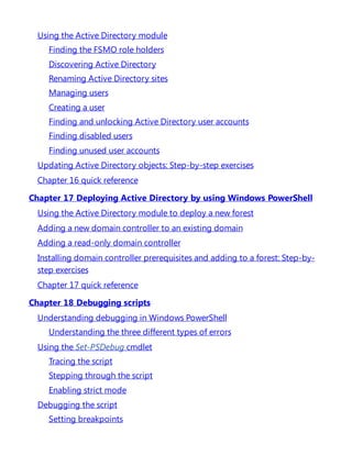 Using the Active Directory module
Finding the FSMO role holders
Discovering Active Directory
Renaming Active Directory sites
Managing users
Creating a user
Finding and unlocking Active Directory user accounts
Finding disabled users
Finding unused user accounts
Updating Active Directory objects: Step-by-step exercises
Chapter 16 quick reference
Chapter 17 Deploying Active Directory by using Windows PowerShell
Using the Active Directory module to deploy a new forest
Adding a new domain controller to an existing domain
Adding a read-only domain controller
Installing domain controller prerequisites and adding to a forest: Step-by-
step exercises
Chapter 17 quick reference
Chapter 18 Debugging scripts
Understanding debugging in Windows PowerShell
Understanding the three different types of errors
Using the Set-PSDebug cmdlet
Tracing the script
Stepping through the script
Enabling strict mode
Debugging the script
Setting breakpoints
 