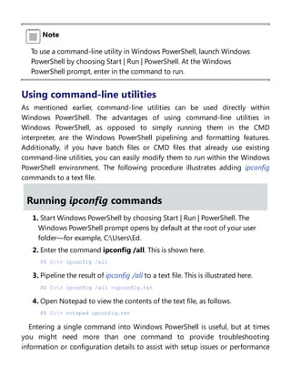 Note
To use a command-line utility in Windows PowerShell, launch Windows
PowerShell by choosing Start | Run | PowerShell. At the Windows
PowerShell prompt, enter in the command to run.
Using command-line utilities
As mentioned earlier, command-line utilities can be used directly within
Windows PowerShell. The advantages of using command-line utilities in
Windows PowerShell, as opposed to simply running them in the CMD
interpreter, are the Windows PowerShell pipelining and formatting features.
Additionally, if you have batch files or CMD files that already use existing
command-line utilities, you can easily modify them to run within the Windows
PowerShell environment. The following procedure illustrates adding ipconfig
commands to a text file.
Running ipconfig commands
1. Start Windows PowerShell by choosing Start | Run | PowerShell. The
Windows PowerShell prompt opens by default at the root of your user
folder—for example, C:UsersEd.
2. Enter the command ipconfig /all. This is shown here.
PS C:> ipconfig /all
3. Pipeline the result of ipconfig /all to a text file. This is illustrated here.
PS C:> ipconfig /all >ipconfig.txt
4. Open Notepad to view the contents of the text file, as follows.
PS C:> notepad ipconfig.txt
Entering a single command into Windows PowerShell is useful, but at times
you might need more than one command to provide troubleshooting
information or configuration details to assist with setup issues or performance
 