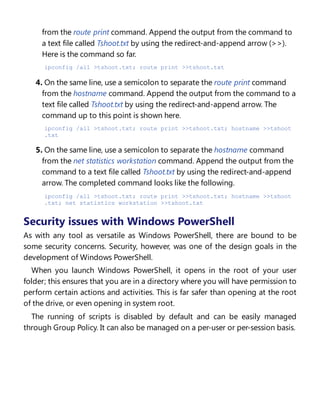 from the route print command. Append the output from the command to
a text file called Tshoot.txt by using the redirect-and-append arrow (>>).
Here is the command so far.
ipconfig /all >tshoot.txt; route print >>tshoot.txt
4. On the same line, use a semicolon to separate the route print command
from the hostname command. Append the output from the command to a
text file called Tshoot.txt by using the redirect-and-append arrow. The
command up to this point is shown here.
ipconfig /all >tshoot.txt; route print >>tshoot.txt; hostname >>tshoot
.txt
5. On the same line, use a semicolon to separate the hostname command
from the net statistics workstation command. Append the output from the
command to a text file called Tshoot.txt by using the redirect-and-append
arrow. The completed command looks like the following.
ipconfig /all >tshoot.txt; route print >>tshoot.txt; hostname >>tshoot
.txt; net statistics workstation >>tshoot.txt
Security issues with Windows PowerShell
As with any tool as versatile as Windows PowerShell, there are bound to be
some security concerns. Security, however, was one of the design goals in the
development of Windows PowerShell.
When you launch Windows PowerShell, it opens in the root of your user
folder; this ensures that you are in a directory where you will have permission to
perform certain actions and activities. This is far safer than opening at the root
of the drive, or even opening in system root.
The running of scripts is disabled by default and can be easily managed
through Group Policy. It can also be managed on a per-user or per-session basis.
Controlling execution of Windows PowerShell
 