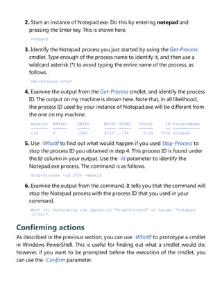2. Start an instance of Notepad.exe. Do this by entering notepad and
pressing the Enter key. This is shown here.
notepad
3. Identify the Notepad process you just started by using the Get-Process
cmdlet. Type enough of the process name to identify it, and then use a
wildcard asterisk (*) to avoid typing the entire name of the process, as
follows.
Get-Process note*
4. Examine the output from the Get-Process cmdlet, and identify the process
ID. The output on my machine is shown here. Note that, in all likelihood,
the process ID used by your instance of Notepad.exe will be different from
the one on my machine.
Handles NPM(K) PM(K) WS(K) VM(M) CPU(s) Id ProcessName
------- ------ ----- ----- ----- ------ -- -----------
114 8 1544 8712 ...54 0.00 3756 notepad
5. Use -WhatIf to find out what would happen if you used Stop-Process to
stop the process ID you obtained in step 4. This process ID is found under
the Id column in your output. Use the -Id parameter to identify the
Notepad.exe process. The command is as follows.
Stop-Process -id 3756 -whatif
6. Examine the output from the command. It tells you that the command will
stop the Notepad process with the process ID that you used in your
command.
What if: Performing the operation "Stop-Process" on target "notepad
(3756)".
Confirming actions
As described in the previous section, you can use -WhatIf to prototype a cmdlet
in Windows PowerShell. This is useful for finding out what a cmdlet would do;
however, if you want to be prompted before the execution of the cmdlet, you
can use the -Confirm parameter.
 