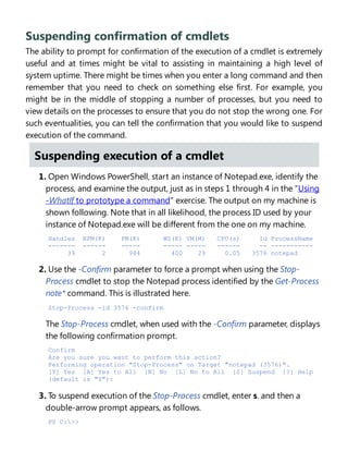 Suspending confirmation of cmdlets
The ability to prompt for confirmation of the execution of a cmdlet is extremely
useful and at times might be vital to assisting in maintaining a high level of
system uptime. There might be times when you enter a long command and then
remember that you need to check on something else first. For example, you
might be in the middle of stopping a number of processes, but you need to
view details on the processes to ensure that you do not stop the wrong one. For
such eventualities, you can tell the confirmation that you would like to suspend
execution of the command.
Suspending execution of a cmdlet
1. Open Windows PowerShell, start an instance of Notepad.exe, identify the
process, and examine the output, just as in steps 1 through 4 in the “Using
-WhatIf to prototype a command” exercise. The output on my machine is
shown following. Note that in all likelihood, the process ID used by your
instance of Notepad.exe will be different from the one on my machine.
Handles NPM(K) PM(K) WS(K) VM(M) CPU(s) Id ProcessName
------- ------ ----- ----- ----- ------ -- -----------
39 2 944 400 29 0.05 3576 notepad
2. Use the -Confirm parameter to force a prompt when using the Stop-
Process cmdlet to stop the Notepad process identified by the Get-Process
note* command. This is illustrated here.
Stop-Process -id 3576 -confirm
The Stop-Process cmdlet, when used with the -Confirm parameter, displays
the following confirmation prompt.
Confirm
Are you sure you want to perform this action?
Performing operation "Stop-Process" on Target "notepad (3576)".
[Y] Yes [A] Yes to All [N] No [L] No to All [S] Suspend [?] Help
(default is "Y"):
3. To suspend execution of the Stop-Process cmdlet, enter s. and then a
double-arrow prompt appears, as follows.
PS C:>>
 