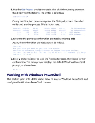 4. Use the Get-Process cmdlet to obtain a list of all the running processes
that begin with the letter n. The syntax is as follows.
Get-Process n*
On my machine, two processes appear, the Notepad process I launched
earlier and another process. This is shown here.
Handles NPM(K) PM(K) WS(K) VM(M) CPU(s) Id ProcessName
------- ------ ----- ----- ----- ------ -- -----------
269 168 4076 2332 ...98 0.19 1632 NisSrv
114 8 1536 8732 ...54 0.02 3576 notepad
5. Return to the previous confirmation prompt by entering exit.
Again, the confirmation prompt appears as follows.
Confirm
Are you sure you want to perform this action?
Performing operation "Stop-Process" on Target "notepad (3576)".
[Y] Yes [A] Yes to All [N] No [L] No to All [S] Suspend [?] Help
(default is "Y"):
6. Enter y and press Enter to stop the Notepad process. There is no further
confirmation. The prompt now displays the default Windows PowerShell
prompt, as shown here.
PS C:>
Working with Windows PowerShell
This section goes into detail about how to access Windows PowerShell and
configure the Windows PowerShell console.
Accessing Windows PowerShell
 