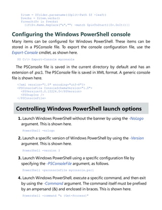 $item = $folder.parsename((Split-Path $f -leaf))
$verbs = $item.verbs()
foreach($v in $verbs)
{if($v.Name.Replace("&","") -match $pinToStart){$v.DoIt()}}
Configuring the Windows PowerShell console
Many items can be configured for Windows PowerShell. These items can be
stored in a PSConsole file. To export the console configuration file, use the
Export-Console cmdlet, as shown here.
PS C:> Export-Console myconsole
The PSConsole file is saved in the current directory by default and has an
extension of .psc1. The PSConsole file is saved in XML format. A generic console
file is shown here.
<?xml version="1.0" encoding="utf-8"?>
<PSConsoleFile ConsoleSchemaVersion="1.0">
<PSVersion>5.0.10224.0</PSVersion>
<PSSnapIns />
</PSConsoleFile>
Controlling Windows PowerShell launch options
1. Launch Windows PowerShell without the banner by using the -NoLogo
argument. This is shown here.
PowerShell -nologo
2. Launch a specific version of Windows PowerShell by using the -Version
argument. This is shown here.
PowerShell -version 3
3. Launch Windows PowerShell using a specific configuration file by
specifying the -PSConsoleFile argument, as follows.
PowerShell -psconsolefile myconsole.psc1
4. Launch Windows PowerShell, execute a specific command, and then exit
by using the -Command argument. The command itself must be prefixed
by an ampersand (&) and enclosed in braces. This is shown here.
Powershell -command "& {Get-Process}"
 